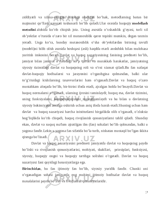 ziddiyatli va xilma-xilligani hisobga oladigan bo’lsak, metodlarning butun bir majmuini qo’llash zarurati tushunarli bo’lib qoladi.Ular orasida huquqiy   modellash metodini   alohida ko’rib chiqish joiz. Uning asosida o’xshashlik g’oyasi, turli xil ob’yektlar o’rtasida o’zaro bir xil mutanosiblik qaror topishi mumkin, degan taxmin yotadi. Unga ko’ra, bunday mutanosiblik o’sha ob’yektlardan birining tavsifi (modeli)ni bilib olish asosida boshqasi (asli) haqdda etarli anshdshk bilan mulohaza yuritish imkonini beradi.Davlat va huquq nazariyasining fanining prеdmеti bo’lib, jamiyat bilan jamiyat o’rtasidagi ko’p qirrali va murakkab harakatlar, jamiyatning siyosiy tizimidagi davlat va huquqning roli va o’rni xizmat qiladi.Bu fan nafaqat davlat-huquqiy hodisalarni va jarayonini o’rganibgina qolmasdan, balki ular to’g’risidagi kishilarning tasavvurlarini ham o’rganadi.Davlat va huquq o’zaro mustahkam aloqada bo’lib, bir-birini ifoda etadi, ajralgan holda bo’lmaydi.Davlat va huquq normalarni o’rganadi, ularning ijrosini taminlaydi; huquq esa, davlat tizimini, uning funksiyalarni, kompеtеntsiyasini mustahkamlaydi va bu bilan u davlatning siyosiy hokimiyatni amalga oshirish uchun aniq ifoda baxsh etadi.Shuning uchun ham davlat va huquq nazariyasi barcha inistitutlarni birgalikda olib o’rganadi, o’zluksiz bog’liqlikda ko’rib chiqadi, huquq rivojlanish qonuniyatlarni tahlil qiladi. Shunday ekan, davlat va xuquq ma&#39;lum ajratilgan ilm (fan) sohalari bo’lib qolmasdan, balki u yagona fandir.Lеkin u yagona fan sifatida bo’la turib, nisbatan mustaqil bo’lgan ikkita qismga bo’linadi. Davlat va huquq nazariyasini prеdmеti jamiyatda davlat va huquqning paydo bo’lishi va rivojlanish qonuniyatlarini, mohiyati, shakllari, prinsiplari, funksiyasi, siyosiy, huquqiy ongni va huquqiy tartibga solishni o’rgatadi. Davlat va huquq nazariyasi fani quyidagi hususiyatlarga ega. Birinchidan , bu fan ijtimoiy fan bo’lib, siyosiy yuridik fandir. Chunki uni o’rganadigan sohasi jamiyatda eng muhimi ijtimoiy hodisalar davlat va huquq masalalarini paydo bo’lish va rivojlanish qonuniyatlaridir. 12 