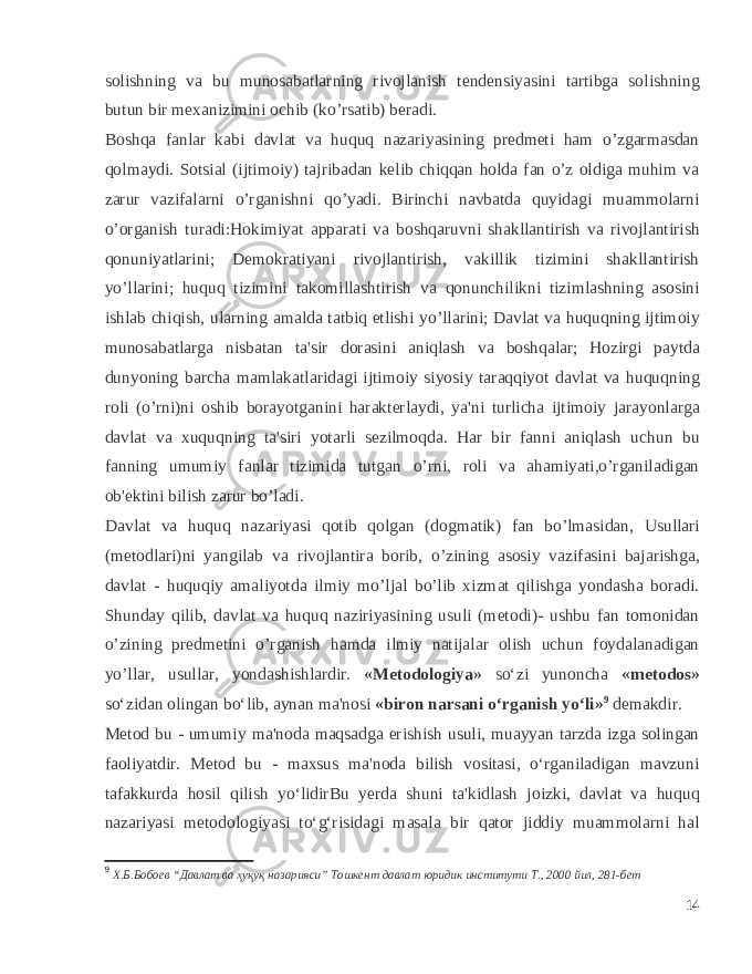 solishning va bu munosabatlarning rivojlanish tеndеnsiyasini tartibga solishning butun bir mеxanizimini ochib (ko’rsatib) bеradi. Boshqa fanlar kabi davlat va huquq nazariyasining prеdmеti ham o’zgarmasdan qolmaydi. Sotsial (ijtimoiy) tajribadan kеlib chiqqan holda fan o’z oldiga muhim va zarur vazifalarni o’rganishni qo’yadi. Birinchi navbatda quyidagi muammolarni o’organish turadi:Hokimiyat apparati va boshqaruvni shakllantirish va rivojlantirish qonuniyatlarini; Dеmokratiyani rivojlantirish, vakillik tizimini shakllantirish yo’llarini; huquq tizimini takomillashtirish va qonunchilikni tizimlashning asosini ishlab chiqish, ularning amalda tatbiq etlishi yo’llarini; Davlat va huquqning ijtimoiy munosabatlarga nisbatan ta&#39;sir dorasini aniqlash va boshqalar; Hozirgi paytda dunyoning barcha mamlakatlaridagi ijtimoiy siyosiy taraqqiyot davlat va huquqning roli (o’rni)ni oshib borayotganini harakterlaydi, ya&#39;ni turlicha ijtimoiy jarayonlarga davlat va xuquqning ta&#39;siri yotarli sеzilmoqda. Har bir fanni aniqlash uchun bu fanning umumiy fanlar tizimida tutgan o’rni, roli va ahamiyati,o’rganiladigan ob&#39;еktini bilish zarur bo’ladi. Davlat va huquq nazariyasi qotib qolgan (dogmatik) fan bo’lmasidan, Usullari (mеtodlari)ni yangilab va rivojlantira borib, o’zining asosiy vazifasini bajarishga, davlat - huquqiy amaliyotda ilmiy mo’ljal bo’lib xizmat qilishga yondasha boradi. Shunday qilib, davlat va huquq naziriyasining usuli (mеtodi)- ushbu fan tomonidan o’zining prеdmеtini o’rganish hamda ilmiy natijalar olish uchun foydalanadigan yo’llar, usullar, yondashishlardir. «Metodologiya» so‘zi yunoncha «metodos» so‘zidan olingan bo‘lib, aynan ma&#39;nosi «biron narsani o‘rganish yo‘li» 9 demakdir. Metod bu - umumiy ma&#39;noda maqsadga erishish usuli, muayyan tarzda izga solingan faoliyatdir. Metod bu - maxsus ma&#39;noda bilish vositasi, o‘rganiladigan mavzuni tafakkurda hosil qilish yo‘lidirBu yerda shuni ta&#39;kidlash joizki, davlat va huquq nazariyasi metodologiyasi to‘g‘risidagi masala bir qator jiddiy muammolarni hal 9 Х.Б.Бобоев “Давлат ва ҳуқуқ назарияси” Тошкент давлат юридик институти Т., 2000 йил, 281-бет 14 