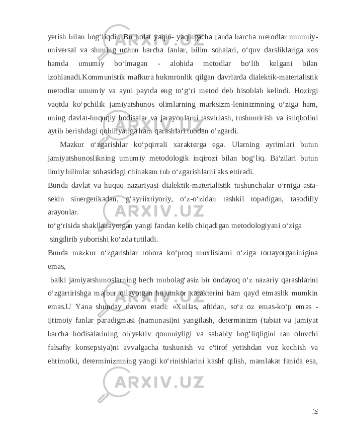 yetish bilan bog‘liqdir. Bu holat yaqin- yaqingacha fanda barcha metodlar umumiy- universal va shuning uchun barcha fanlar, bilim sohalari, o‘quv darsliklariga xos hamda umumiy bo‘lmagan - alohida metodlar bo‘lib kelgani bilan izohlanadi.Kommunistik mafkura hukmronlik qilgan davrlarda dialektik-materialistik metodlar umumiy va ayni paytda eng to‘g‘ri metod deb hisoblab kelindi. Hozirgi vaqtda ko‘pchilik jamiyatshunos olimlarning marksizm-leninizmning o‘ziga ham, uning davlat-huquqiy hodisalar va jarayonlarni tasvirlash, tushuntirish va istiqbolini aytib berishdagi qobiliyatiga ham qarashlari tubdan o‘zgardi. Mazkur o‘zgarishlar ko‘pqirrali xarakterga ega. Ularning ayrimlari butun jamiyatshunoslikning umumiy metodologik inqirozi bilan bog‘liq. Ba&#39;zilari butun ilmiy bilimlar sohasidagi chinakam tub o‘zgarishlarni aks ettiradi. Bunda davlat va huquq nazariyasi dialektik-materialistik tushunchalar o‘rniga asta- sekin sinergetikadan, g‘ayriixtiyoriy, o‘z-o‘zidan tashkil topadigan, tasodifiy arayonlar. to‘g‘risida shakllanayotgan yangi fandan kelib chiqadigan metodologiyani o‘ziga singdirib yuborishi ko‘zda tutiladi. Bunda mazkur o‘zgarishlar tobora ko‘proq muxlislarni o‘ziga tortayotganinigina emas, balki jamiyatshunoslarning hech mubolag‘asiz bir ondayoq o‘z nazariy qarashlarini o‘zgartirishga majbur qilayotgan hujumkor xarakterini ham qayd etmaslik mumkin emas.U Yana shunday davom etadi: «Xullas, aftidan, so‘z oz emas-ko‘p emas - ijtimoiy fanlar paradigmasi (namunasi)ni yangilash, determinizm (tabiat va jamiyat barcha hodisalarining ob&#39;yektiv qonuniyligi va sababiy bog‘liqligini tan oluvchi falsafiy konsepsiya)ni avvalgacha tushunish va e&#39;tirof yetishdan voz kechish va ehtimolki, determinizmning yangi ko‘rinishlarini kashf qilish, mamlakat fanida esa, 15 