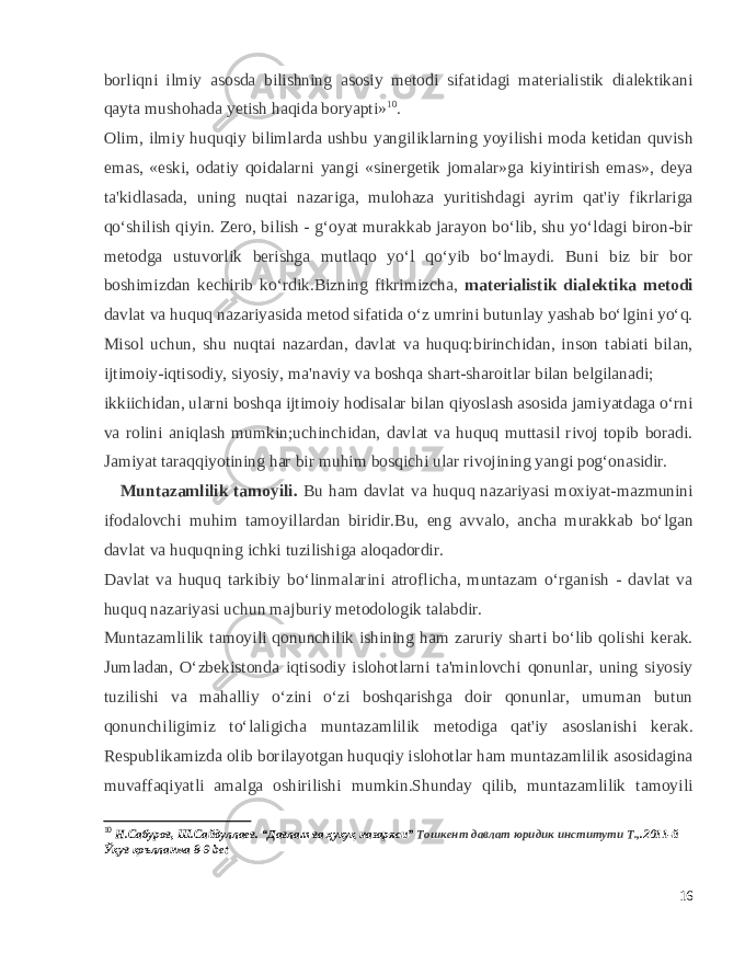 borliqni ilmiy asosda bilishning asosiy metodi sifatidagi materialistik dialektikani qayta mushohada yetish haqida boryapti» 10 . Olim, ilmiy huquqiy bilimlarda ushbu yangiliklarning yoyilishi moda ketidan quvish emas, «eski, odatiy qoidalarni yangi «sinergetik jomalar»ga kiyintirish emas», deya ta&#39;kidlasada, uning nuqtai nazariga, mulohaza yuritishdagi ayrim qat&#39;iy fikrlariga qo‘shilish qiyin. Zero, bilish - g‘oyat murakkab jarayon bo‘lib, shu yo‘ldagi biron-bir metodga ustuvorlik berishga mutlaqo yo‘l qo‘yib bo‘lmaydi. Buni biz bir bor boshimizdan kechirib ko‘rdik.Bizning fikrimizcha, materialistik dialektika metodi davlat va huquq nazariyasida metod sifatida o‘z umrini butunlay yashab bo‘lgini yo‘q. Misol uchun, shu nuqtai nazardan, davlat va huquq:birinchidan, inson tabiati bilan, ijtimoiy-iqtisodiy, siyosiy, ma&#39;naviy va boshqa shart-sharoitlar bilan belgilanadi; ikkiichidan, ularni boshqa ijtimoiy hodisalar bilan qiyoslash asosida jamiyatdaga o‘rni va rolini aniqlash mumkin;uchinchidan, davlat va huquq muttasil rivoj topib boradi. Jamiyat taraqqiyotining har bir muhim bosqichi ular rivojining yangi pog‘onasidir. Muntazamlilik tamoyili. Bu ham davlat va huquq nazariyasi moxiyat-mazmunini ifodalovchi muhim tamoyillardan biridir.Bu, eng avvalo, ancha murakkab bo‘lgan davlat va huquqning ichki tuzilishiga aloqadordir. Davlat va huquq tarkibiy bo‘linmalarini atroflicha, muntazam o‘rganish - davlat va huquq nazariyasi uchun majburiy metodologik talabdir. Muntazamlilik tamoyili qonunchilik ishining ham zaruriy sharti bo‘lib qolishi kerak. Jumladan, O‘zbekistonda iqtisodiy islohotlarni ta&#39;minlovchi qonunlar, uning siyosiy tuzilishi va mahalliy o‘zini o‘zi boshqarishga doir qonunlar, umuman butun qonunchiligimiz to‘laligicha muntazamlilik metodiga qat&#39;iy asoslanishi kerak. Respublikamizda olib borilayotgan huquqiy islohotlar ham muntazamlilik asosidagina muvaffaqiyatli amalga oshirilishi mumkin.Shunday qilib, muntazamlilik tamoyili 10 Н.Сабуров, Ш.Сайдуллаев. “Давлат ва ҳуқуқ назаряси” Тошкент давлат юридик институти Т., .2011-й Ўқув қоълланма 8-9 bet 16 