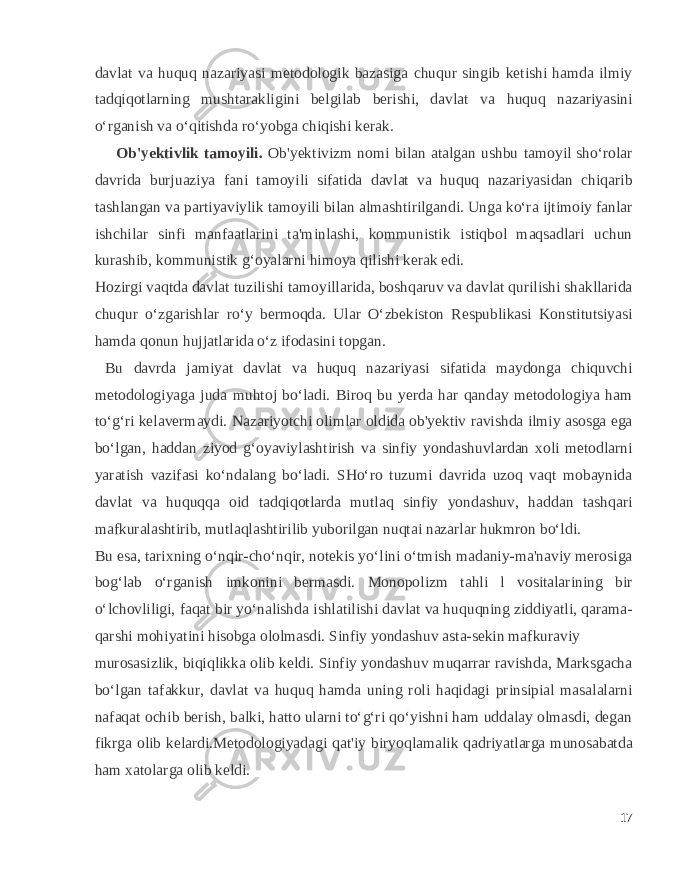 davlat va huquq nazariyasi metodologik bazasiga chuqur singib ketishi hamda ilmiy tadqiqotlarning mushtarakligini belgilab berishi, davlat va huquq nazariyasini o‘rganish va o‘qitishda ro‘yobga chiqishi kerak. Ob&#39;yektivlik tamoyili. Ob&#39;yektivizm nomi bilan atalgan ushbu tamoyil sho‘rolar davrida burjuaziya fani tamoyili sifatida davlat va huquq nazariyasidan chiqarib tashlangan va partiyaviylik tamoyili bilan almashtirilgandi. Unga ko‘ra ijtimoiy fanlar ishchilar sinfi manfaatlarini ta&#39;minlashi, kommunistik istiqbol maqsadlari uchun kurashib, kommunistik g‘oyalarni himoya qilishi kerak edi. Hozirgi vaqtda davlat tuzilishi tamoyillarida, boshqaruv va davlat qurilishi shakllarida chuqur o‘zgarishlar ro‘y bermoqda. Ular O‘zbekiston Respublikasi Konstitutsiyasi hamda qonun hujjatlarida o‘z ifodasini topgan. Bu davrda jamiyat davlat va huquq nazariyasi sifatida maydonga chiquvchi metodologiyaga juda muhtoj bo‘ladi. Biroq bu yerda har qanday metodologiya ham to‘g‘ri kelavermaydi. Nazariyotchi olimlar oldida ob&#39;yektiv ravishda ilmiy asosga ega bo‘lgan, haddan ziyod g‘oyaviylashtirish va sinfiy yondashuvlardan xoli metodlarni yaratish vazifasi ko‘ndalang bo‘ladi. SHo‘ro tuzumi davrida uzoq vaqt mobaynida davlat va huquqqa oid tadqiqotlarda mutlaq sinfiy yondashuv, haddan tashqari mafkuralashtirib, mutlaqlashtirilib yuborilgan nuqtai nazarlar hukmron bo‘ldi. Bu esa, tarixning o‘nqir-cho‘nqir, notekis yo‘lini o‘tmish madaniy-ma&#39;naviy merosiga bog‘lab o‘rganish imkonini bermasdi. Monopolizm tahli l vositalarining bir o‘lchovliligi, faqat bir yo‘nalishda ishlatilishi davlat va huquqning ziddiyatli, qarama- qarshi mohiyatini hisobga ololmasdi. Sinfiy yondashuv asta-sekin mafkuraviy murosasizlik, biqiqlikka olib keldi. Sinfiy yondashuv muqarrar ravishda, Marksgacha bo‘lgan tafakkur, davlat va huquq hamda uning roli haqidagi prinsipial masalalarni nafaqat ochib berish, balki, hatto ularni to‘g‘ri qo‘yishni ham uddalay olmasdi, degan fikrga olib kelardi.Metodologiyadagi qat&#39;iy biryoqlamalik qadriyatlarga munosabatda ham xatolarga olib keldi. 17 