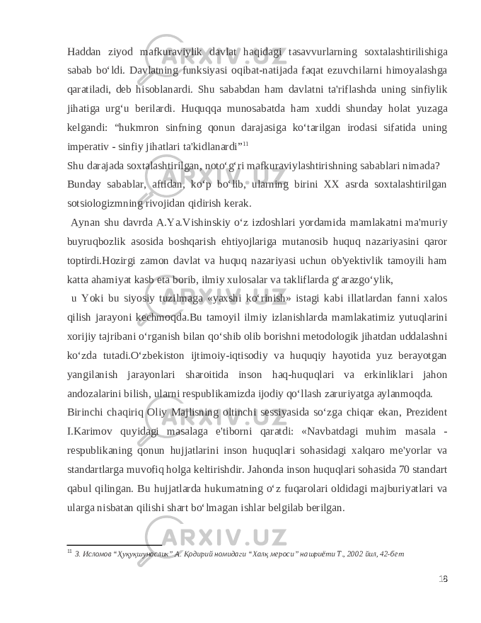 Haddan ziyod mafkuraviylik davlat haqidagi tasavvurlarning soxtalashtirilishiga sabab bo‘ldi. Davlatning funksiyasi oqibat-natijada faqat ezuvchilarni himoyalashga qaratiladi, deb hisoblanardi. Shu sababdan ham davlatni ta&#39;riflashda uning sinfiylik jihatiga urg‘u berilardi. Huquqqa munosabatda ham xuddi shunday holat yuzaga kelgandi: “hukmron sinfning qonun darajasiga ko‘tarilgan irodasi sifatida uning imperativ - sinfiy jihatlari ta&#39;kidlanardi” 11 Shu darajada soxtalashtirilgan, noto‘g‘ri mafkuraviylashtirishning sabablari nimada? Bunday sabablar, aftidan, ko‘p bo‘lib, ularning birini XX asrda soxtalashtirilgan sotsiologizmning rivojidan qidirish kerak. Aynan shu davrda A.Ya.Vishinskiy o‘z izdoshlari yordamida mamlakatni ma&#39;muriy buyruqbozlik asosida boshqarish ehtiyojlariga mutanosib huquq nazariyasini qaror toptirdi.Hozirgi zamon davlat va huquq nazariyasi uchun ob&#39;yektivlik tamoyili ham katta ahamiyat kasb eta borib, ilmiy xulosalar va takliflarda g‘arazgo‘ylik, u Yoki bu siyosiy tuzilmaga «yaxshi ko‘rinish» istagi kabi illatlardan fanni xalos qilish jarayoni kechmoqda.Bu tamoyil ilmiy izlanishlarda mamlakatimiz yutuqlarini xorijiy tajribani o‘rganish bilan qo‘shib olib borishni metodologik jihatdan uddalashni ko‘zda tutadi.O‘zbekiston ijtimoiy-iqtisodiy va huquqiy hayotida yuz berayotgan yangilanish jarayonlari sharoitida inson haq-huquqlari va erkinliklari jahon andozalarini bilish, ularni respublikamizda ijodiy qo‘llash zaruriyatga aylanmoqda. Birinchi chaqiriq Oliy Majlisning oltinchi sessiyasida so‘zga chiqar ekan, Prezident I.Karimov quyidagi masalaga e&#39;tiborni qaratdi: «Navbatdagi muhim masala - respublikaning qonun hujjatlarini inson huquqlari sohasidagi xalqaro me&#39;yorlar va standartlarga muvofiq holga keltirishdir. Jahonda inson huquqlari sohasida 70 standart qabul qilingan. Bu hujjatlarda hukumatning o‘z fuqarolari oldidagi majburiyatlari va ularga nisbatan qilishi shart bo‘lmagan ishlar belgilab berilgan. 11 З. Исломов “Ҳуқуқшунослик” А. Қодирий номидаги “Халқ мероси” нашриёти Т., 2002 йил, 42-бет 18 