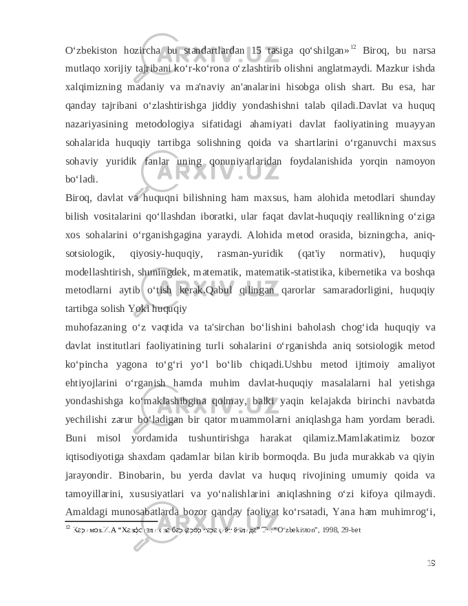 O‘zbekiston hozircha bu standartlardan 15 tasiga qo‘shilgan» 12 Biroq, bu narsa mutlaqo xorijiy tajribani ko‘r-ko‘rona o‘zlashtirib olishni anglatmaydi. Mazkur ishda xalqimizning madaniy va ma&#39;naviy an&#39;analarini hisobga olish shart. Bu esa, har qanday tajribani o‘zlashtirishga jiddiy yondashishni talab qiladi.Davlat va huquq nazariyasining metodologiya sifatidagi ahamiyati davlat faoliyatining muayyan sohalarida huquqiy tartibga solishning qoida va shartlarini o‘rganuvchi maxsus sohaviy yuridik fanlar uning qonuniya t laridan foydalanishida yorqin namoyon bo‘ladi. Biroq, davlat va huquqni bilishning ham maxsus, ham alohida metodlari shunday bilish vositalarini qo‘llashdan iboratki, ular faqat davlat-huquqiy reallikning o‘ziga xos sohalarini o‘rganishgagina yaraydi. Alohida metod orasida, bizningcha, aniq- sotsiologik, qiyosiy-huquqiy, rasman-yuridik (qat&#39;iy normativ), huquqiy modellashtirish, shuningdek, matematik, matematik-statistika, kibernetika va boshqa metodlarni aytib o‘tish kerak.Qabul qilingan qarorlar samaradorligini, huquqiy tartibga solish Yoki huquqiy muhofazaning o‘z vaqtida va ta&#39;sirchan bo‘lishini baholash chog‘ida huquqiy va davlat institutlari faoliyatining turli sohalarini o‘rganishda aniq sotsiologik metod ko‘pincha yagona to‘g‘ri yo‘l bo‘lib chiqadi.Ushbu metod ijtimoiy amaliyot ehtiyojlarini o‘rganish hamda muhim davlat-huquqiy masalalarni hal yetishga yondashishga ko‘maklashibgina qolmay, balki yaqin kelajakda birinchi navbatda yechilishi zarur bo‘ladigan bir qator muammolarni aniqlashga ham yordam beradi. Buni misol yordamida tushuntirishga harakat qilamiz.Mamlakatimiz bozor iqtisodiyotiga shaxdam qadamlar bilan kirib bormoqda. Bu juda murakkab va qiyin jarayondir. Binobarin, bu yerda davlat va huquq rivojining umumiy qoida va tamoyillarini, xususiyatlari va yo‘nalishlarini aniqlashning o‘zi kifoya qilmaydi. Amaldagi munosabatlarda bozor qanday faoliyat ko‘rsatadi, Yana ham muhimrog‘i, 12 Каримов.И.А “Хавфсизлик ва барқарор тарақиёт ёълида” Т: :“ O‘zbekiston”, 1998, 29-bet 19 