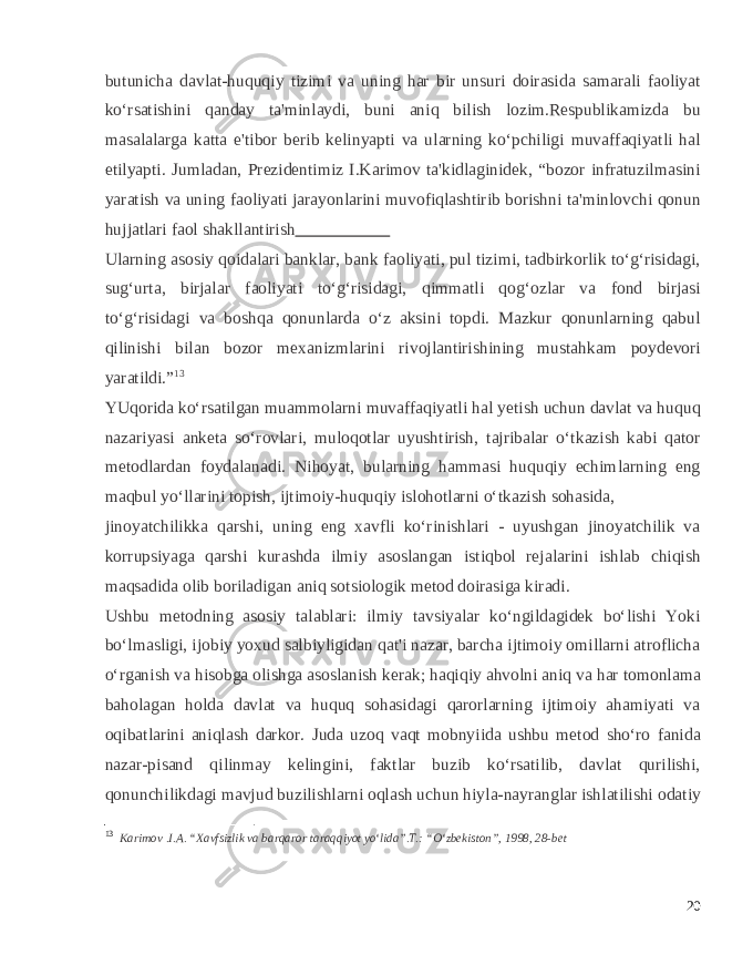 butunicha davlat-huquqiy tizimi va uning har bir unsuri doirasida samarali faoliyat ko‘rsatishini qanday ta&#39;minlaydi, buni aniq bilish lozim.Respublikamizda bu masalalarga katta e&#39;tibor berib kelinyapti va ularning ko‘pchiligi muvaffaqiyatli hal etilyapti. Jumladan, Prezidentimiz I.Karimov ta&#39;kidlaginidek, “bozor infratuzilmasini yaratish va uning faoliyati jarayonlarini muvofiqlashtirib borishni ta&#39;minlovchi qonun hujjatlari faol shakllantirish Ularning asosiy qoidalari banklar, bank faoliyati, pul tizimi, tadbirkorlik to‘g‘risidagi, sug‘urta, birjalar faoliyati to‘g‘risidagi, qimmatli qog‘ozlar va fond birjasi to‘g‘risidagi va boshqa qonunlarda o‘z aksini topdi. Mazkur qonunlarning qabul qilinishi bilan bozor mexanizmlarini rivojlantirishining mustahkam poydevori yaratildi.” 13 YUqorida ko‘rsatilgan muammolarni muvaffaqiyatli hal yetish uchun davlat va huquq nazariyasi anketa so‘rovlari, muloqotlar uyushtirish, tajribalar o‘tkazish kabi qator metodlardan foydalanadi. Nihoyat, bularning hammasi huquqiy echimlarning eng maqbul yo‘llarini topish, ijtimoiy-huquqiy islohotlarni o‘tkazish sohasida, jinoyatchilikka qarshi, uning eng xavfli ko‘rinishlari - uyushgan jinoyatchilik va korrupsiyaga qarshi kurashda ilmiy asoslangan istiqbol rejalarini ishlab chiqish maqsadida olib boriladigan aniq sotsiologik metod doirasiga kiradi. Ushbu metodning asosiy talablari: ilmiy tavsiyalar ko‘ngildagidek bo‘lishi Yoki bo‘lmasligi, ijobiy yoxud salbiyligidan qat&#39;i nazar, barcha ijtimoiy omillarni atroflicha o‘rganish va hisobga olishga asoslanish kerak; haqiqiy ahvolni aniq va har tomonlama baholagan holda davlat va huquq sohasidagi qarorlarning ijtimoiy ahamiyati va oqibatlarini aniqlash darkor. Juda uzoq vaqt mobnyiida ushbu metod sho‘ro fanida nazar-pisand qilinmay kelingini, faktlar buzib ko‘rsatilib, davlat qurilishi, qonunchilikdagi mavjud buzilishlarni oqlash uchun hiyla-nayranglar ishlatilishi odatiy 13 Karimov .I.A. “Xavfsizlik va barqaror taraqqiyot yo‘lida”.T.: “O‘zbekiston”, 1998, 28-bet 20 