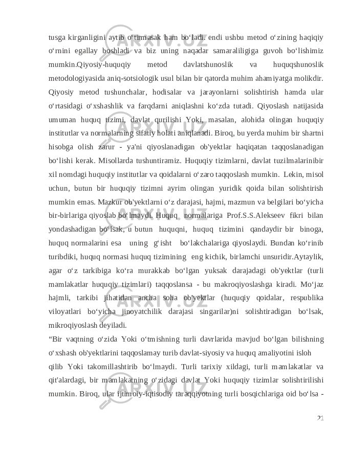 tusga kirganligini aytib o‘tirmasak ham bo‘ladi. endi ushbu metod o‘zining haqiqiy o‘rnini egallay boshladi va biz uning naqadar samaraliligiga guvoh bo‘lishimiz mumkin.Qiyosiy-huquqiy metod davlatshunoslik va huquqshunoslik metodologiyasida aniq-sotsiologik usul bilan bir qatorda muhim ahamiyatga molikdir. Qiyosiy metod tushunchalar, hodisalar va jarayonlarni solishtirish hamda ular o‘rtasidagi o‘xshashlik va farqdarni aniqlashni ko‘zda tutadi. Qiyoslash natijasida umuman huquq tizimi, davlat qurilishi Yoki, masalan, alohida olingan huquqiy institutlar va normalarning sifatiy holati aniqlanadi. Biroq, bu yerda muhim bir shartni hisobga olish zarur - ya&#39;ni qiyoslanadigan ob&#39;yektlar haqiqatan taqqoslanadigan bo‘lishi kerak. Misollarda tushuntiramiz. Huquqiy tizimlarni, davlat tuzilmalarinibir xil nomdagi huquqiy institutlar va qoidalarni o‘zaro taqqoslash mumkin. Lekin, misol uchun, butun bir huquqiy tizimni ayrim olingan yuridik qoida bilan solishtirish mumkin emas. Mazkur ob&#39;yektlarni o‘z darajasi, hajmi, mazmun va belgilari bo‘yicha bir-birlariga qiyoslab bo‘lmaydi. Huquq normalariga Prof.S.S.Alekseev fikri bilan yondashadigan bo‘lsak, u butun huquqni, huquq tizimini qandaydir bir binoga, huquq normalarini esa uning g‘isht bo‘lakchalariga qiyoslaydi. Bundan ko‘rinib turibdiki, huquq normasi huquq tizimining eng kichik, birlamchi unsuridir.Aytaylik, agar o‘z tarkibiga ko‘ra murakkab bo‘lgan yuksak darajadagi ob&#39;yektlar (turli mamlakatlar huquqiy tizimlari) taqqoslansa - bu makroqiyoslashga kiradi. Mo‘jaz hajmli, tarkibi jihatidan ancha soha ob&#39;yektlar (huquqiy qoidalar, respublika viloyatlari bo‘yicha jinoyatchilik darajasi singarilar)ni solishtiradigan bo‘lsak, mikroqiyoslash deyiladi. “Bir vaqtning o‘zida Yoki o‘tmishning turli davrlarida mavjud bo‘lgan bilishning o‘xshash ob&#39;yektlarini taqqoslamay turib davlat-siyosiy va huquq amaliyotini isloh qilib Yoki takomillashtirib bo‘lmaydi. Turli tarixiy xildagi, turli mamlakatlar va qit&#39;alardagi, bir mamlakatning o‘zidagi davlat Yoki huquqiy tizimlar solishtirilishi mumkin. Biroq, ular ijtimoiy-iqtisodiy taraqqiyotning turli bosqichlariga oid bo‘lsa - 21 