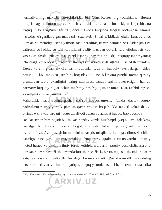 normativchiligi maktabi) asoschilaridan biri Gans Kelzenning yozishicha: «Huquq to‘g‘risidagi ta&#39;limotning «sof» deb atalishining sababi shundaki, u faqat birgina huquq bilan shug‘ullanadi va jiddiy ma&#39;noda huquqqa aloqasi bo‘lmagan hamma narsadan o‘rganilayotgan mavzuni «tozalaydi».Shuni ta&#39;kidlash joizki, huquqshunos olimlar bu metodga ancha yuksak baho beradilar, ba&#39;zan baholari shu qadar jonli va ehtirosli bo‘ladiki, bu ta&#39;rif-tavsiflarni badiiy nasrdan deyarli farq qilolmaysiz.«Bu vositadan foydalanib (rasmiy yuridik metod nazarda tutiladi), huquqiy materiyaning ich-ichiga kirib borish, huquq anatomiyasini ikir-chikirlarigacha bilib olish mumkin. Huquq va uning tarkibiy qismlarini, qonunlarni, ayrim huquqiy tavsiyalarga «ishlov berish», ushbu metodni jarroh pichog‘idek qo‘llash bilangina yuridik norma qanday qismlardan iborat ekanligini, uning sanksiyasi qanday tuzilishi kerakligini, har bir normativ-huquqiy hujjat uchun majburiy tarkibiy qismlar nimalardan tashkil topishi zarurligini aniqlash mumkin» 15 Vaholanki, yaqin-yaqinlargacha sho‘ro huquqshunoslik fanida davlat-huquqiy hodisalarni rasmiy-yuridik jihatdan qarab chiqish ko‘pchilikka ma&#39;qul kelmasdi. Bu o‘rinda o‘sha vaqtlardagi huquq amaliyoti uchun va nafaqat huquq, balki boshqa sohalar uchun ham noyob bo‘lmagan bunday yondashuv haqida yaqin o‘tmishda keng tarqalgan bir ibora - «...rasman to‘g‘ri, mohiyatan tahkdrning o‘zginasi» jumlasini eslash kifoya. Ayni paytda bu metodni nazar-pisand qilmaslik, unga e&#39;tiborsizlik bilan qarashga asos yo‘q. Rasmiyatchilik - huquqning ajralmas xususiyatidir. Rasmiy metod huquq va davlatni ilmiy idrok yetishda majburiy, zaruriy bosqichdir. Zero, u olingan bilimni tavsiflash, umumlashtirish, tasniflash, bir tizimga solish, imkon qadar aniq va ravshan yetkazib berishga ko‘maklashadi. Rasmiy-yuridik metodning unsurlarini davlat va huquq, ayniqsa, huquqiy modellashtirish, matematik-statistika 15 И.А.Каримов. “Кучли давлатдан кучли жамият сари”. ”Шарқ” 1998, 102-бет. 9-бет. 23 