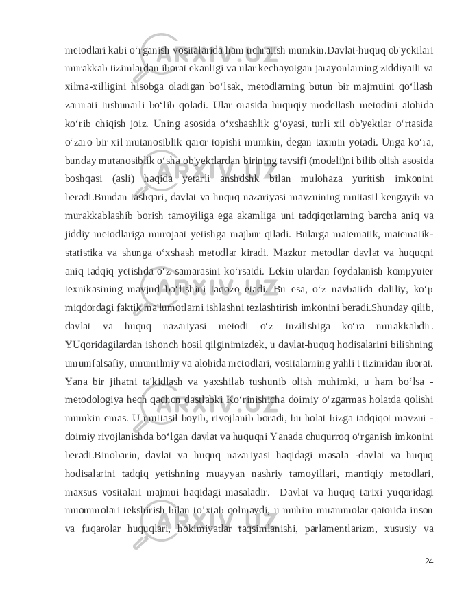 metodlari kabi o‘rganish vositalarida ham uchratish mumkin.Davlat-huquq ob&#39;yektlari murakkab tizimlardan iborat ekanligi va ular kechayotgan jarayonlarning ziddiyatli va xilma-xilligini hisobga oladigan bo‘lsak, metodlarning butun bir majmuini qo‘llash zarurati tushunarli bo‘lib qoladi. Ular orasida huquqiy modellash metodini alohida ko‘rib chiqish joiz. Uning asosida o‘xshashlik g‘oyasi, turli xil ob&#39;yektlar o‘rtasida o‘zaro bir xil mutanosiblik qaror topishi mumkin, degan taxmin yotadi. Unga ko‘ra, bunday mutanosiblik o‘sha ob&#39;yektlardan birining tavsifi (modeli)ni bilib olish asosida boshqasi (asli) haqida yetarli anshdshk bilan mulohaza yuritish imkonini beradi.Bundan tashqari, davlat va huquq nazariyasi mavzuining muttasil kengayib va murakkablashib borish tamoyiliga ega akamliga uni tadqiqotlarning barcha aniq va jiddiy metodlariga murojaat yetishga majbur qiladi. Bularga matematik, matematik- statistika va shunga o‘xshash metodlar kiradi. Mazkur metodlar davlat va huquqni aniq tadqiq yetishda o‘z samarasini ko‘rsatdi. Lekin ulardan foydalanish kompyuter texnikasining mavjud bo‘lishini taqozo etadi. Bu esa, o‘z navbatida daliliy, ko‘p miqdordagi faktik ma&#39;lumotlarni ishlashni tezlashtirish imkonini beradi.Shunday qilib, davlat va huquq nazariyasi metodi o‘z tuzilishiga ko‘ra murakkabdir. YUqoridagilardan ishonch hosil qilginimizdek, u davlat-huquq hodisalarini bilishning umumfalsafiy, umumilmiy va alohida metodlari, vositalarning yahli t tizimidan iborat. Yana bir jihatni ta&#39;kidlash va yaxshilab tushunib olish muhimki, u ham bo‘lsa - metodologiya hech qachon dastlabki Ko‘rinishicha doimiy o‘zgarmas holatda qolishi mumkin emas. U muttasil boyib, rivojlanib boradi, bu holat bizga tadqiqot mavzui - doimiy rivojlanishda bo‘lgan davlat va huquqni Yanada chuqurroq o‘rganish imkonini beradi.Binobarin, davlat va huquq nazariyasi haqidagi masala -davlat va huquq hodisalarini tadqiq yetishning muayyan nashriy tamoyillari, mantiqiy metodlari, maxsus vositalari majmui haqidagi masaladir. Davlat va huquq tarixi yuqoridagi muommolari t е kshirish bilan to’xtab qolmaydi, u muhim muammolar qatorida inson va fuqarolar huquqlari, hokimiyatlar taqsimlanishi, parlam е ntlarizm, xususiy va 24 