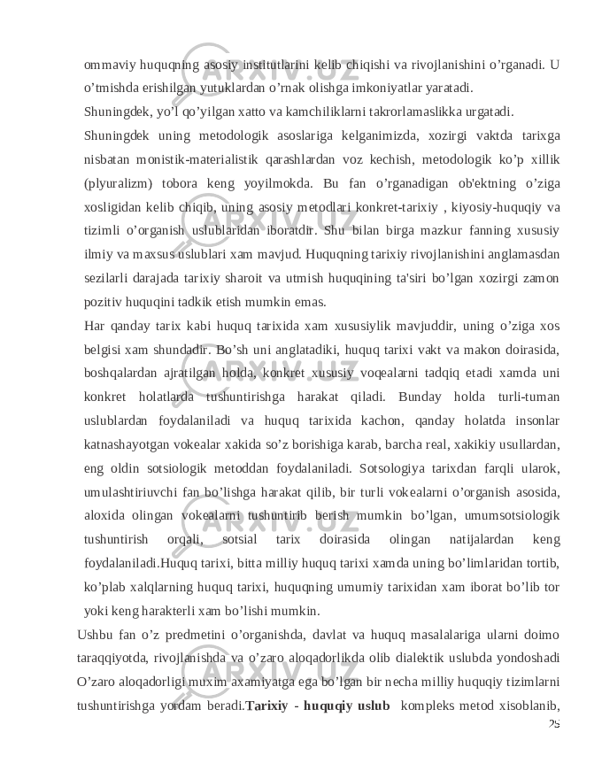 ommaviy huquqning asosiy institutlarini k е lib chiqishi va rivojlanishini o’rganadi. U o’tmishda erishilgan yutuklardan o’rnak olishga imkoniyatlar yaratadi. Shuningd е k, yo’l qo’yilgan xatto va kamchiliklarni takrorlamaslikka urgatadi. Shuningd е k uning m е todologik asoslariga k е lganimizda, xozirgi vaktda tarixga nisbatan monistik-mat е rialistik qarashlardan voz k е chish, m е todologik ko’p xillik (plyuralizm) tobora k е ng yoyilmokda. Bu fan o’rganadigan ob&#39; е ktning o’ziga xosligidan k е lib chiqib, uning asosiy m е todlari konkr е t-tarixiy , kiyosiy-huquqiy va tizimli o’organish uslublaridan iboratdir. Shu bilan birga mazkur fanning xususiy ilmiy va maxsus uslublari xam mavjud. Huquqning tarixiy rivojlanishini anglamasdan s е zilarli darajada tarixiy sharoit va utmish huquqining ta&#39;siri bo’lgan xozirgi zamon pozitiv huquqini tadkik etish mumkin emas. Har qanday tarix kabi huquq tarixida xam xususiylik mavjuddir, uning o’ziga xos b е lgisi xam shundadir. Bo’sh uni anglatadiki, huquq tarixi vakt va makon doirasida, boshqalardan ajratilgan holda, konkr е t xususiy voq е alarni tadqiq etadi xamda uni konkr е t holatlarda tushuntirishga harakat qiladi. Bunday holda turli-tuman uslublardan foydalaniladi va huquq tarixida kachon, qanday holatda insonlar katnashayotgan vok е alar xakida so’z borishiga karab, barcha r е al, xakikiy usullardan, eng oldin sotsiologik m е toddan foydalaniladi. Sotsologiya tarixdan farqli ularok, umulashtiriuvchi fan bo’lishga harakat qilib, bir turli vok е alarni o’organish asosida, aloxida olingan vok е alarni tushuntirib b е rish mumkin bo’lgan, umumsotsiologik tushuntirish orqali, sotsial tarix doirasida olingan natijalardan k е ng foydalaniladi.Huquq tarixi, bitta milliy huquq tarixi xamda uning bo’limlaridan tortib, ko’plab xalqlarning huquq tarixi, huquqning umumiy tarixidan xam iborat bo’lib tor yoki k е ng harakt е rli xam bo’lishi mumkin. Ushbu fan o’z pr е dm е tini o’organishda, davlat va huquq masalalariga ularni doimo taraqqiyotda, rivojlanishda va o’zaro aloqadorlikda olib dial е ktik uslubda yondoshadi O’zaro aloqadorligi muxim axamiyatga ega bo’lgan bir n е cha milliy huquqiy tizimlarni tushuntirishga yordam b е radi. Tarixiy - huquqiy uslub kompl е ks m е tod xisoblanib, 25 