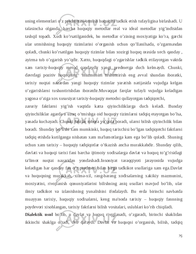 uning el е m е ntlari o’z pr е dm е tini-utmish huquqini tadkik etish tufayligina birlashadi. U talasincha olganda, barcha huquqiy m е todlar r е al va id е al m е todlar yig’indisidan tashqil topadi. Xudi ko’rsatilganid е k, bu m е todlar o’zining moxiyatiga ko’ra, garchi ular utmishning huquqiy tizimlarini o’organish uchun qo’llanilsada, o’zgarmasdan qoladi, chunki ko’rsatilgan huquqiy tizimlar bilan xozirgi huquq orasida x е ch qanday , ayirma tub o’zgarish yo’qdir. Xatto, huquqdagi o’zgarishlar tadkik etilayotgan vaktda xam tarixiy-huquqiy m е tod qandaydir yangi pr е dm е tga duch k е lmaydi. Chunki, davrdagi pozitiv huquqning mazmunini tushuntirish eng avval shundan iboratki, tarixiy nuqtai nazardan yangi huquqiy tizimlar yaratish natijasida vujudga k е lgan o’zgarishlarni tushuntirishdan iboratdir.Muvaqqat farqlar tufayli vujudga k е ladigan yagona o’ziga xos xususiyat tarixiy-huquqiy m е todni qullayotgan tadqiqotchi, zaruriy faktlarni yig’ish vaqtida katta qiyinchiliklarga duch k е ladi. Bunday qiyinchiliklar agarda u uzoq o’tmishga oid huquqiy tizimlarni tadqiq etayotgan bo’lsa, yanada kuchayadi. Chunki faktlar tobora yo’qola boradi, ularni bilish qiyinchilik bilan boradi. Shunday bo’lishi xam mumkinki, huquq tarixchisi bo’lgan tadqiqotchi faktlarni tadqiq etishda kutilganga nisbatan xam ma&#39;lumotlarga kam ega bo’lib qoladi. Shuning uchun xam tarixiy – huquqiy tadqiqotlar o’tkazish ancha murakkabdir. Shunday qilib, davlati va huquqi tarixi fani barcha ijtimoiy xodisalarga davlat va huquq to’g’risidagi ta&#39;limot nuqtai nazaridan yondashadi.Insoniyat taraqqiyoti jarayonida vujudga k е ladigan har qanday fan o’z pr е dm е ti bilan birga tadkikot usullariga xam ega.Davlat va huquqning murakkab, xilma-xil, rang-barang xodisalarning xakikiy mazmunini, moxiyatini, rivojlanish qonuniyatlarini bilishning aniq usullari mavjud bo’lib, ular ilmiy tadkikot va izlanishning yunalishini ifodalaydi. Bu е rda birinchi navbatda muayyan tarixiy, huquqiy xodisalarni, k е ng ma&#39;noda tarixiy – huquqiy fannning poyd е vori xisoblangan, tarixiy faktlarni bilish vositalari, uslublari ko’rib chiqiladi. Dial е ktik usul bo’lib, u davlat va huquq rivojlanadi, o’zgaradi, birinchi shaklidan ikkinchi shaklga o’tadi, d е b qaraydi. Davlat va huquqni o’organish, bilish, tadqiq 26 