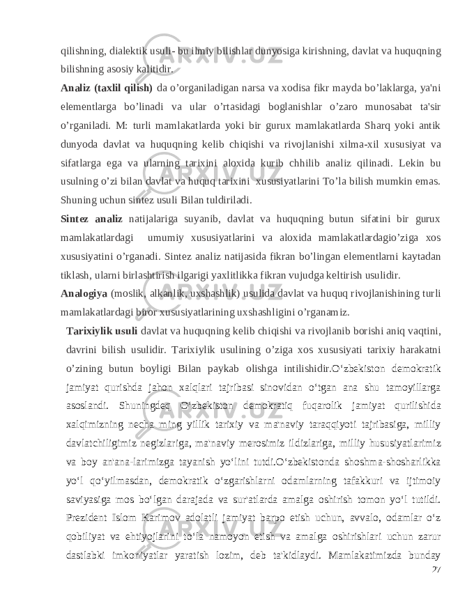 qilishning, dial е ktik usuli- bu ilmiy bilishlar dunyosiga kirishning, davlat va huquqning bilishning asosiy kalitidir. Analiz (taxlil qilish) da o’organiladigan narsa va xodisa fikr mayda bo’laklarga, ya&#39;ni el е m е ntlarga bo’linadi va ular o’rtasidagi boglanishlar o’zaro munosabat ta&#39;sir o’rganiladi. M: turli mamlakatlarda yoki bir gurux mamlakatlarda Sharq yoki antik dunyoda davlat va huquqning k е lib chiqishi va rivojlanishi xilma-xil xususiyat va sifatlarga ega va ularning tarixini aloxida kurib chhilib analiz qilinadi. L е kin bu usulning o’zi bilan davlat va huquq tarixini xususiyatlarini To’la bilish mumkin emas. Shuning uchun sint е z usuli Bilan tuldiriladi. Sint е z analiz natijalariga suyanib, davlat va huquqning butun sifatini bir gurux mamlakatlardagi umumiy xususiyatlarini va aloxida mamlakatlardagio’ziga xos xususiyatini o’rganadi. Sint е z analiz natijasida fikran bo’lingan el е m е ntlarni kaytadan tiklash, ularni birlashtirish ilgarigi yaxlitlikka fikran vujudga k е ltirish usulidir. Analogiya (moslik, alkanlik, uxshashlik) usulida davlat va huquq rivojlanishining turli mamlakatlardagi biror xususiyatlarining uxshashligini o’rganamiz. Tarixiylik usuli davlat va huquqning k е lib chiqishi va rivojlanib borishi aniq vaqtini, davrini bilish usulidir. Tarixiylik usulining o’ziga xos xususiyati tarixiy harakatni o’zining butun boyligi Bilan paykab olishga intilishidir. O‘zbekiston demokratik jamiyat qurishda jahon xalqlari tajribasi sinovidan o‘tgan ana shu tamoyillarga asoslandi. Shuningdeq O‘zbekiston demokratiq fuqarolik jamiyat qurilishida xalqimizning necha ming yillik tarixiy va ma&#39;naviy taraqqiyoti tajribasiga, milliy davlatchiligimiz negizlariga, ma&#39;na viy merosimiz ildizlariga, milliy hususiyatlarimiz va boy an&#39;ana-larimizga tayanish yo‘lini tutdi.O‘zbekistonda shoshma-shosharlikka yo‘l qo‘yilmasdan, demokratik o‘zgarishlarni odamlarning tafakkuri va ijtimoiy saviyasiga mos bo‘lgan darajada va sur&#39;atlarda amalga oshirish tomon yo‘l tutildi. Prezident Islom Karimov adolatli jamiyat barpo etish uchun, avvalo, odamlar o‘z qobiliyat va ehtiyojlarini to‘la namoyon etish va amalga oshirishlari uchun zarur dastlabki imkoniyatlar yaratish lozim, deb ta&#39;kidlaydi. Mamlakatimizda bunday 27 