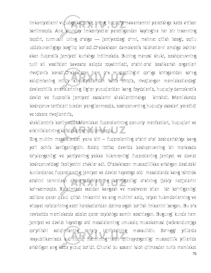 imkoniyatlarni vujudga kel tirish, uning huquqiy mexanizmini yaratishga katta e&#39;tibor berilmoqda. Ana shunday imkoniyatlar yaratilgandan keyingina har bir insonning taqdiri, turmushi uning o‘ziga — jamiyatdagi o‘rni, mehnat qilish istagi, oqilu uddaburonligiga bog‘liq bo‘ladi.O‘zbekiston demokratik islohotlarni amalga oshirar ekan fuqarolik jamiyati ku rishga intilmokda. Buning manosi shuki, boshqaruvning turli xil vazifalari bevosita xalqda topshiriladi, o‘zini-o‘zi boshkarish organlari rivojlanib boradi. O‘zbekiston ham o‘z mustaqilligini qo‘lga kiritganidan so‘ng xalqimizning milliy xususiyatlaridan kelib chiqib, rivojlangan mamlakatlardagi davlatchilik an&#39;analarining ilg‘or yutuqlaridan keng foydalanib, huquqiy-demokratik davlat va fuqarolik jamiyati asoslarini shakllanitirishga kirishdi. Mamlakatda boshqaruv tartiblari tubdan yangilanmoqda, boshqaruvning huquqiy asoslari yaratildi va tobora rivojlantirib, shakllantirib borilmoqda.Mamlakat fuqarolarining qonuniy manfaatlari, huquqlari va erkinliklarining kafolatlari ta&#39;minlanmoqda. Eng muhim masalalardan yana biri – fuqarolarning o‘zini-o‘zi boshqarishiga keng yo‘l ochib berilganligidir. Sobiq ittifoq davrida boshqaruvning bir markazda to‘planganligi va partiyaning yakka hukmronligi fuqarolaning jamiyat va davlat boshqaruvidagi faoliyatini cheklar edi. O‘zbekiston mustaqillikka erishgan dastlabki kunlardanoq fuqarolarning jamiyat va davlat hayotiga oid masalalarda keng ishtirok etishini ta&#39;minlash chora-tadbirlarining ko‘rilganligi o‘zining ijobiy natijalarini ko‘rsatmoqda. Xalqimizda azaldan kengash va mashvarat bilan ish ko‘rilganligi odilona qaror qabul qilish imkonini va eng muhimi xalq, raiyat hukmdorlarning va viloyat noiblarining xatti-harakatlaridan doimo ogoh bo‘lish imkonini bergan. Bu o‘z navbatida mamlakatda adolat qaror topishiga zamin xozirlagan. Bugungi kunda ham jamiyat va davlat hayotiga oid masalalarning umuxalq muxokamasi (referendum)ga qo‘yilishi xalqimizning tarixiy tajribasining maxsulidir. So‘nggi yillarda respublikamizda sud-huquq tizimining isloh qilinayotganligi mustaqillik yillarida erishilgan eng katta yutuq bo‘ldi. Chunki bu soxani isloh qilmasdan turib mamlakat 28 