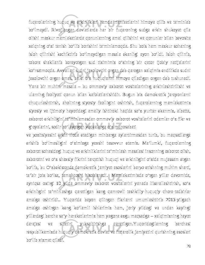 fuqarolarining huquq va erkinliklari hamda manfaatlarini himoya qilib va ta&#39;minlab bo‘lmaydi. Rivojlangan davlatlarda har bir fuqaroning sudga erkin shukoyat qila olishi mazkur mamlakatlarda qonunlarning amal qilishini va qonunlar bilan bevosita xalqning o‘zi tanish bo‘lib borishini ta&#39;minlamoqda. Shu bois ham mazkur sohaning isloh qilinishi kechiktirib bo‘lmaydigan masala ekanligi ayon bo‘ldi. Isloh qilinib, tobora shakllanib borayotgan sud tizimimiz o‘zining bir qator ijobiy natijalarini ko‘rsatmoqda. Avvallari sudni jazolovchi organ deb qaragan xalqimiz endilikda sudni jazolovchi organ emas, balki o‘z huquqlarini himoya qiladigan organ deb tushunadi. Yana bir muhim masala – bu ommaviy axborot vositalarining erkinlashtirilishi va ularning faoliyati qonun bilan kafolatlanishidir. Bugun biz demokratik jarayonlarni chuqurlashtirish, aholining siyosiy faolligini oshirish, fuqarolarning mamlakatimiz siyosiy va ijtimoiy hayotidagi amaliy ishtiroki haqida so‘z yuritar ekanmiz, albatta, axborot erkinligini ta’minlamasdan ommaviy axborot vositalarini odamlar o‘z fikr va g‘oyalarini, sodir bo‘layotgan voqealarga o‘z munosabati va pozitsiyasini erkin ifoda etadigan minbarga aylantirmasdan turib, bu maqsadlarga erishib bo‘lmasligini o‘zimizga yaxshi tasavvur etamiz. Ma’lumki, fuqarolarning axborot sohasidagi huquq va erkinliklarini ta’minlash masalasi insonning axborot olish, axborotni va o‘z shaxsiy fikrini tarqatish huquqi va erkinligini o‘zida mujassam etgan bo‘lib, bu O‘zbekistonda demokratik jamiyat asoslarini barpo etishning muhim sharti, ta’bir joiz bo‘lsa, tamal toshi hisoblanadi. Mamlakatimizda o‘tgan yillar davomida, ayniqsa oxirgi 10 yilda ommaviy axborot vositalarini yanada liberallashtirish, so‘z erkinligini ta’minlashga qaratilgan keng qamrovli tashkiliy-huquqiy chora-tadbirlar amalga oshirildi.. Yuqorida bayon qilingan fikrlarni umumlashtirib 2013-yilgach amalga oshirgan keng ko‘lamli ishlarimiz ham, joriy yildagi va undan keyingi yillardagi barcha sa’y-harakatlarimiz ham yagona ezgu maqsadga – xalqimizning hayot darajasi va sifatini yuksaltirishga qaratilgan.Yuqoridagilarning barchasi respublikamizda huquqiy demokratik davlat va fuqarolik jamiyatini qurishning asoslari bo‘lib xizmat qiladi. 29 