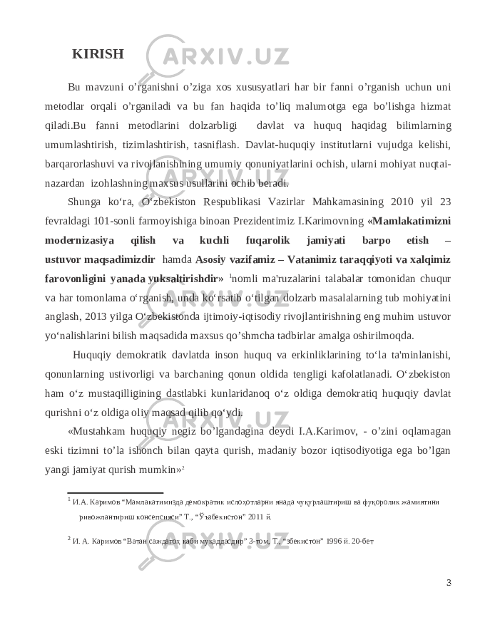  KIRISH Bu mavzuni o’rganishni o’ziga xos xususyatlari har bir fanni o’rganish uchun uni metodlar orqali o’rganiladi va bu fan haqida to’liq malumotga ega bo’lishga hizmat qiladi.Bu fanni metodlarini dolzarbligi davlat va huquq haqidag bilimlarning umumlashtirish, tizimlashtirish, tasniflash. Davlat-huquqiy institutlarni vujudga kelishi, barqarorlashuvi va rivojlanishining umumiy qonuniyatlarini ochish, ularni mohiyat nuqtai- nazardan izohlashning maxsus usullarini ochib beradi. Shunga ko‘ra, O‘zbekiston Respublikasi Vazirlar Mahkamasining 2010 yil 23 fevraldagi 101-sonli farmoyishiga binoan Prezidentimiz I.Karimovning «Mamlakatimizni modernizasiya qilish va kuchli fuqarolik jamiyati barpo etish – ustuvor   maqsadimizdir hamda Asosiy vazifamiz – Vatanimiz taraqqiyoti va xalqimiz farovonligini yanada   yuksaltirishdir» 1 nomli ma&#39;ruzalarini talabalar tomonidan chuqur va har tomonlama o‘rganish, unda ko‘rsatib o‘tilgan dolzarb masalalarning tub mohiyatini anglash, 2013 yilga O‘zbekistonda ijtimoiy-iqtisodiy rivojlantirishning eng muhim ustuvor yo‘nalishlarini bilish maqsadida maxsus qo’shmcha tadbirlar amalga oshirilmoqda. Huquqiy demokratik davlatda inson huquq va erkinliklarining to‘la ta&#39;minlanishi, qonunlarning ustivorligi va barchaning qonun oldida tengligi kafolatlanadi. O‘zbekiston ham o‘z mustaqilligining dastlabki kunlaridanoq o‘z oldiga demokratiq huquqiy davlat qurishni o‘z oldiga oliy maqsad qilib qo‘ydi. «Mustahkam huquqiy n е giz bo’lgandagina d е ydi I.A.Karimov, - o’zini oqlamagan eski tizimni to’la ishonch bilan qayta qurish, madaniy bozor iqtisodiyotiga ega bo’lgan yangi jamiyat qurish mumkin» 2 1 И.А. Каримов “Мамлакатимизда демократик ислоҳотларни янада чуқурлаштириш ва фуқоролик жамиятини ривожлантириш консепсияси” Т., “ Ў ъзбекистон” 2011 й. 2 И. А. Каримов “Ватан саждагоҳ каби муқаддасдир” 3-том, Т., “збекистон” 1996 й. 20-бет 3 