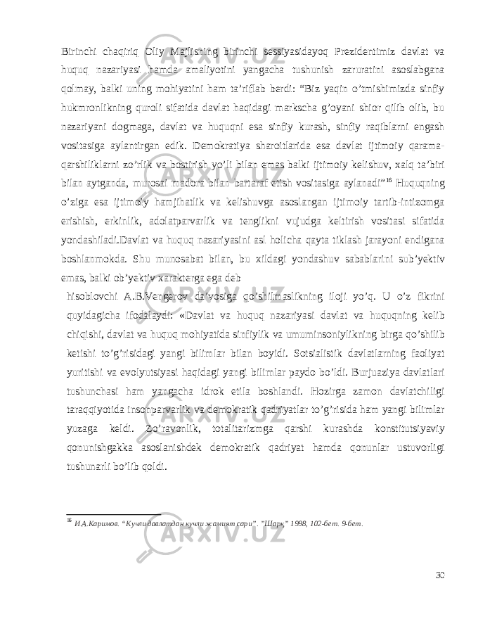 Birinchi chaqiriq Oliy Majlisning birinchi sessiyasidayoq Prezidentimiz davlat va huquq nazariyasi hamda amaliyotini yangacha tushunish zaruratini asoslabgana qolmay, balki uning mohiyatini ham ta’riflab berdi: “Biz yaqin o’tmishimizda sinfiy hukmronlikning quroli sifatida davlat haqidagi markscha g’oyani shior qilib olib, bu nazariyani dogmaga, davlat va huquqni esa sinfiy kurash, sinfiy raqiblarni engash vositasiga aylantirgan edik. Demokratiya sharoitlarida esa davlat ijtimoiy qarama- qarshiliklarni zo’rlik va bostirish yo’li bilan emas balki ijtimoiy kelishuv, xalq ta’biri bilan aytganda, murosai madora bilan bartaraf etish vositasiga aylanadi” 16 Huquqning o’ziga esa ijtimoiy hamjihatlik va kelishuvga asoslangan ijtimoiy tartib-intizomga erishish, erkinlik, adolatparvarlik va tenglikni vujudga keltirish vositasi sifatida yondashiladi.Davlat va huquq nazariyasini asl holicha qayta tiklash jarayoni endigana boshlanmokda. Shu munosabat bilan, bu xildagi yondashuv sabablarini sub’yektiv emas, balki ob’yektiv xarakterga ega deb hisoblovchi A.B.Vengerov da’vosiga qo’shilmaslikning iloji yo’q. U o’z fikrini quyidagicha ifodalaydi: «Davlat va huquq nazariyasi davlat va huquqning kelib chiqishi, davlat va huquq mohiyatida sinfiylik va umuminsoniylikning birga qo’shilib ketishi to’g’risidagi yangi bilimlar bilan boyidi. Sotsialistik davlatlarning faoliyat yuritishi va evolyutsiyasi haqidagi yangi bilimlar paydo bo’ldi. Burjuaziya davlatlari tushunchasi ham yangacha idrok etila boshlandi. Hozirga zamon davlatchiligi taraqqiyotida insonparvarlik va demokratik qadriyatlar to’g’risida ham yangi bilimlar yuzaga keldi. Zo’ravonlik, totalitarizmga qarshi kurashda konstitutsiyaviy qonunishgakka asoslanishdek demokratik qadriyat hamda qonunlar ustuvorligi tushunarli bo’lib qoldi. 16 И.А.Каримов. “Кучли давлатдан кучли жамият сари”. ”Шарқ” 1998, 102-бет. 9- бет . 30 