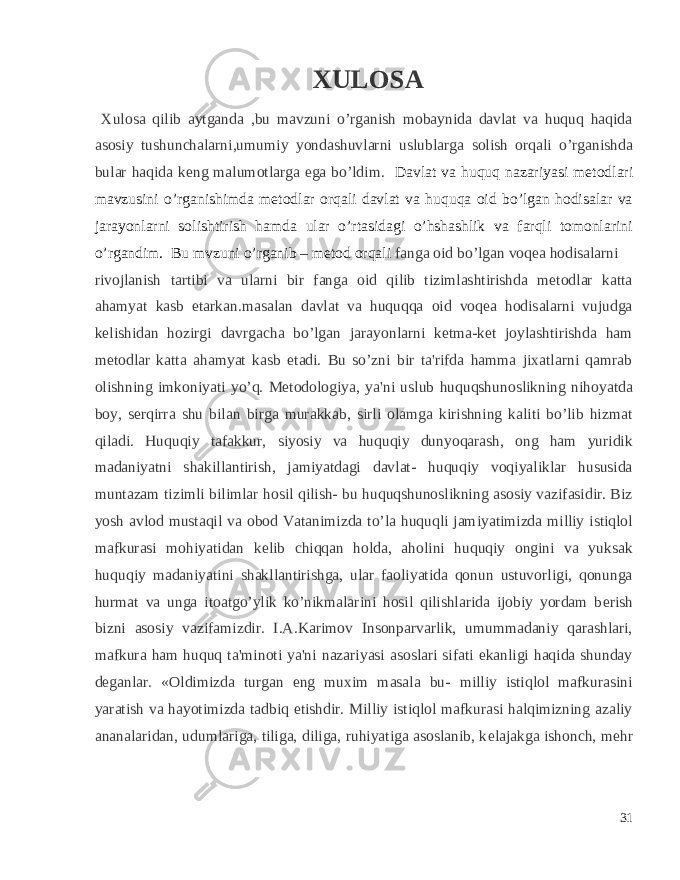  XULOSA Xulosa qilib aytganda ,bu mavzuni o’rganish mobaynida davlat va huquq haqida asosiy tushunchalarni,umumiy yondashuvlarni uslublarga solish orqali o’rganishda bular haqida keng malumotlarga ega bo’ldim. Davlat va huquq nazariyasi metodlari mavzusini o’rganishimda metodlar orqali davlat va huquqa oid bo’lgan hodisalar va jarayonlarni solishtirish hamda ular o’rtasidagi o’hshashlik va farqli tomonlarini o’rgandim. Bu mvzuni o’rganib – metod orqali fanga oid bo’lgan voqea hodisalarni rivojlanish tartibi va ularni bir fanga oid qilib tizimlashtirishda metodlar katta ahamyat kasb etarkan.masalan davlat va huquqqa oid voqea hodisalarni vujudga kelishidan hozirgi davrgacha bo’lgan jarayonlarni ketma-ket joylashtirishda ham metodlar katta ahamyat kasb etadi. Bu so’zni bir ta&#39;rifda hamma jixatlarni qamrab olishning imkoniyati yo’q. Metodologiya, ya&#39;ni uslub huquqshunoslikning nihoyatda boy, s е rqirra shu bilan birga murakkab, sirli olamga kirishning kaliti bo’lib hizmat qiladi. Huquqiy tafakkur, siyosiy va huquqiy dunyoqarash, ong ham yuridik madaniyatni shakillantirish, jamiyatdagi davlat- huquqiy voqiyaliklar hususida muntazam tizimli bilimlar hosil qilish- bu huquqshunoslikning asosiy vazifasidir. Biz yosh avlod mustaqil va obod Vatanimizda to’la huquqli jamiyatimizda milliy istiqlol mafkurasi mohiyatidan k е lib chiqqan holda, aholini huquqiy ongini va yuksak huquqiy madaniyatini shakllantirishga, ular faoliyatida qonun ustuvorligi, qonunga hurmat va unga itoatgo’ylik ko’nikmalarini hosil qilishlarida ijobiy yordam b е rish bizni asosiy vazifamizdir. I.A.Karimov Insonparvarlik, umummadaniy qarashlari, mafkura ham huquq ta&#39;minoti ya&#39;ni nazariyasi asoslari sifati ekanligi haqida shunday d е ganlar. «Oldimizda turgan eng muxim masala bu- milliy istiqlol mafkurasini yaratish va hayotimizda tadbiq etishdir. Milliy istiqlol mafkurasi halqimizning azaliy ananalaridan, udumlariga, tiliga, diliga, ruhiyatiga asoslanib, k е lajakga ishonch, m е hr 31 