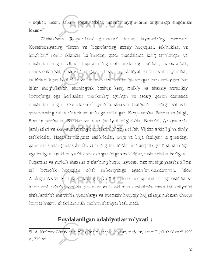 - oqibat, inson, sabir - toqat, adolat, ma&#39;rifat tuyg’u-larini ongimizga singdirishi lozim» 17 O‘zbekiston Respublikasi fuqarolari huquq layoqatining mazmuni Konstitutsiyaning “Inson va fuqarolarning asosiy huquqlari, erkinliklari va burchlari” nomli ikkinchi bo‘limidagi qator moddalarda keng ta&#39;riflangan va mustahkamlangan. Ularda fuqarolarning mol-mulkka ega bo‘lishi, meros olishi, meros qoldirishi, kasb va turar-joy tanlash, fan, adabiyot, san&#39;at asarlari yaratish, tadbirkorlik faoliyati bilan va umuman qonunda taqiqlanmagan har qanday faoliyat bilan shug‘ullanish, shuningdek boshqa keng mulkiy va shaxsiy nomulkiy huquqlarga ega bo‘lishlari mumkinligi aytilgan va asosiy qonun doirasida mustahkamlangan. O‘zbekistonda yuridik shaxslar faoliyatini tartibga soluvchi qonunlarning butun bir turkumi vujudga keltirilgan. Kooperatsiya, Fermer xo‘jaligi, Siyosiy partiyalar, Banklar va bank faoliyati to‘g‘risida, Notariat, Aksiyadorlik jamiyatlari va aksiyadorlarning huquqlarini himoya qilish, Vijdon erkinligi va diniy tashkilotlar, Nodavlat notijorat tashkilotlar, Birja va birja faoliyati to‘g‘risidagi qonunlar shular jumlasidandir. Ularning har birida turli xo‘jalik yuritish shakliga ega bo‘lgan u yoki bu yuridik shaxslarga o‘ziga xos ta&#39;riflar, tushunchalar berilgan. Fuqarolar va yuridik shaxslar o‘zlarining huquq layoqati maz-muniga yarasha xilma- xil fuqarolik huquqlari olish imkoniyatiga egadirlar.Prezidentimiz Islom Abdug‘anievich Karimov takidlaganidek,” Fuqarolik huquqlarini amalga oshirish va burchlarni bajarish vaqtida fuqarolar va tashkilotlar davlatimiz bozor iqtisodiyotini shakllantirish sharoitida qonunlarga va normativ huquqiy hujjatlarga nisbatan chuqur hurmat hissini shakillantirish muhim ahamyat kasb etadi. Foydalanilgan adabiyotlar ro’yxati   : 17 I. A. Karimov O’zbekisron milliy istiqlol, iqtisod, siyosat, mafkura, 1-tom T.,”O’zbekiston” 1996 yi, 206 bet. 32 