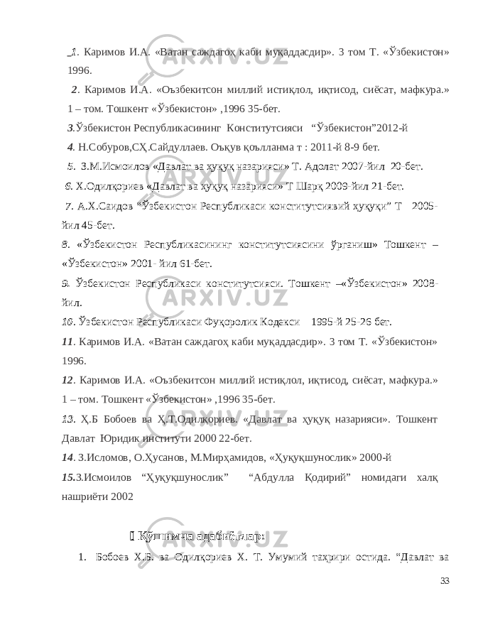  1 . Каримов И . А . « Ватан саждагоҳ каби муқаддасдир ». 3 том Т . « Ўзбекистон » 1996. 2 . Каримов И . А . « Оъзбекитсон миллий истиқлол , иқтисод , сиёсат , мафкура .» 1 – том . Тошкент « Ўзбекистон » ,1996 35-бет. 3 . Ўзбекистон Республикасининг Конститутсияси “ Ўзбекистон ”2012- й 4 . Н . Собуров , СҲ . Сайдуллаев . Оъқув қоълланма т   : 2011- й 8 -9 бет. 5 . З.М.Исмоилов «Давлат ва ҳуқуқ назарияси» Т. Адолат 2007-йил 20-бет. 6 . Х.Одилқориев «Давлат ва ҳуқуқ назарияси» Т Шарқ 2009-йил 21-бет. 7 . А.Х.Саидов “Ўзбекистон Республикаси конститутсиявий ҳуқуқи” Т 2005- йил 45-бет. 8 . «Ўзбекистон Республикасининг конститутсиясини ўрганиш» Тошкент – «Ўзбекистон» 2001- йил 61-бет. 9. Ўзбекистон Республикаси конститутсияси. Тошкент –«Ўзбекистон» 2008- йил. 10 . Ўзбекистон Республикаси Фуқоролик Кодекси 1995-й 25-26 бет. 11 . Каримов И.А. «Ватан саждагоҳ каби муқаддасдир». 3 том Т. «Ўзбекистон» 1996. 12 . Каримов И.А. «Оъзбекитсон миллий истиқлол, иқтисод, сиёсат, мафкура.» 1 – том. Тошкент «Ўзбекистон» ,1996 35-бет. 13 . Ҳ.Б Бобоев ва Ҳ.Т.Одилқориев. «Давлат ва ҳуқуқ назарияси». Тошкент Давлат Юридик институти 2000 22-бет. 14 . З.Исломов, О.Ҳусанов, М.Мирҳамидов, «Ҳуқуқшунослик» 2000-й 15. З.Исмоилов “Ҳуқуқшунослик” “Абдулла Қодирий” номидаги халқ нашриёти 2002  Қўшимча адабиётлар: 1. Бобоев Х.Б. ва Одилқориев Х. Т. Умумий таҳрири остида. “Давлат ва 33 