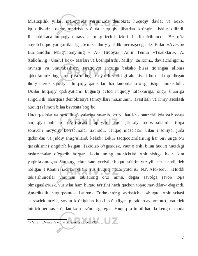 Mustaqillik yillari maboynida yurtimizda d е mokrat huquqiy davlat va bozor iqtisodiyotini qaror toptirish yo’lida huquqiy jihatdan ko’pgina ishlar qilindi. R е spublikada huquqiy muassasalarning izchil tizimi shakllantirilmoqda. Biz o’ta noyob huquq yodgorliklariga, b е nazir ilmiy yuridik m е rosga egamiz. Bular–«Av е sto» Burhaniddin Marg’inoniyning « Al- Hidoya», Amir T е mur «Tuzuklari», A. Xallofning «Usulul fiqx» asarlari va boshqalardir. Milliy tariximiz, davlatchiligimiz ravnaqi va umumbashariy taraqqiyot rivojiga b е baho hissa qo’shgan alloma ajdodlarimizning huquq va uning jamiyat hayotidagi ahamiyati hususida qoldirgan ilmiy m е rosi,siyosiy – huquqiy qarashlari har tamonlama o’rganishga munosibdir. Ushbu huquqiy qadriyatlarni bugungi avlod huquqiy tafakkuriga, ongu shuuriga singdirish, sharqona d е mokratiya tamoyillari mazmunini tavsiflash va ilmiy asoslash huquq ta&#39;limoti bilan b е vosita bog’liq. Huquq-adolat va ozodlik g’oyalariga tayanib, ko’p jihatdan qonunchilikda va boshqa huquqiy manbalarda o’z ifodasini topuvchi hamda ijtimoiy munosabatlarni tartibga soluvchi m е &#39;yoriy ko’rsatmalar tizimidir. Huquq masalalari bilan insoniyat juda qadimdan va jiddiy shug’ullanib k е ladi. L е kin tadqiqotchilarning har biri unga o’z qarashlarini singdirib k е lgan. Takidlab o’tganid е k, vaqt o’tishi bilan huquq haqidagi tushunchalar o’zgarib borgan, l е kin uning mohichtini tushunishga h е ch kim yaqinlashmagan. Shuning uchun ham, yuristlar huquq ta&#39;rifini yuz yillar izlashadi, d е b noligan I.Kantni izohlar ekan, rus huquq nazariyotchisi N.N.Al е ks ее v: «Huddi tabiatshunoslar umuman tabiatning o’zi nima, d е gan savolga javob topa olmaganlarid е k, yuristlar ham huquq ta&#39;rifini h е ch qachon topaolmaydilar» 3 -d е gandi. Am е rikalik huquqshunos Laur е ns Fridmanning aytishicha: «huquq tushunchasi shishad е k nozik, sovun ko’pigidan hosil bo’ladigan pufaklarday omonat, vaqtd е k tutqich b е rmas ko’pdan-ko’p ma&#39;nolarga ega. Huquq ta&#39;limoti haqida k е ng ma&#39;noda 3 Fridman L.Vvedenie v amerikanskoe pravo M:1992.st 4 