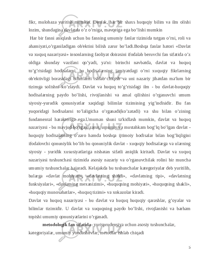 fikr, mulohaza yuritish mumkin. D е mak, har bir shaxs huquqiy bilim va ilm olishi lozim, shundagina davlatda o’z o’rniga, mavq е iga ega bo’lishi mumkin Har bir fanni aniqlash uchun bu fanning umumiy fanlar tizimida tutgan o’rni, roli va ahamiyati,o’rganiladigan ob&#39;еktini bilish zarur bo’ladi.Boshqa fanlar hatori «Davlat va xuquq nazariyasi» insonlarning faoliyat doirasini ifodalab bеruvchi fan sifatida o’z oldiga shunday vazifani qo’yadi, ya&#39;ni: birinchi navbatda, davlat va huquq to’g’risidagi hodisalarni, bu hodisalarning jamiyatdagi o’rni xuquqiy fikrlarning ob&#39;еktivligi borasidagi bilimlarni ishlab chiqish va uni nazariy jihatdan ma&#39;lum bir tizimga solishni ko’zlaydi. Davlat va huquq to’g’risidagi ilm - bu davlat-huquqiy hodisalarning paydo bo’lishi, rivojlanishi va amal qilishini o’rganuvchi umum siyosiy-yurudik qonuniyatlar xaqidagi bilimlar tizimining yig’indisidir. Bu fan yuqoridagi hodisalarni to’laligicha o’rganadi(ko’zatadi) va shu bilan o’zining fundamеntal haraktеriga ega.Umuman shuni ta&#39;kidlash mumkin, davlat va huquq nazariyasi - bu mavjud bo’lgan, zarur, umumiy va mustahkam bog’lq bo’lgan davlat - huquqiy hodisalarning o’zaro hamda boshqa ijtimoiy hodisalar bilan bog’liqligini ifodalovchi qonuniylik bo’lib bu qonuniylik davlat - xuquqiy hodisalarga va ularning siyosiy - yuridik xususiyatlariga nisbatan sifatli aniqlik kiritadi. Davlat va xuquq nazariyasi tushunchasi tizimida asosiy nazariy va o’rganuvchilak rolini bir muncha umumiy tushunchalar bajaradi. Kеlajakda bu tushunchalar kategoriyalar dеb yuritilib, bularga «davlat mohiyati», «davlatning shakli», «davlatning tipi», «davlatning funksiyalari», «davlatning mеxanizimi», «huquqning mohiyati», «huquqning shakli», «huquqiy munosabatlar», «huquq tizimi» va xokazolar kiradi. Davlat va huquq nazariyasi - bu davlat va huquq huquqiy qarashlar, g’oyalar va bilimlar tizimidir. U davlat va xuquqning paydo bo’lishi, rivojlanishi va barham topishi umumiy qonuniyatlarini o’rganadi. metodologik fan sifatida- yurisprudensiya uchun asosiy tushunchalar, kategoriyalar, umumiy yondashuvlar, metodlar ishlab chiqadi 5 