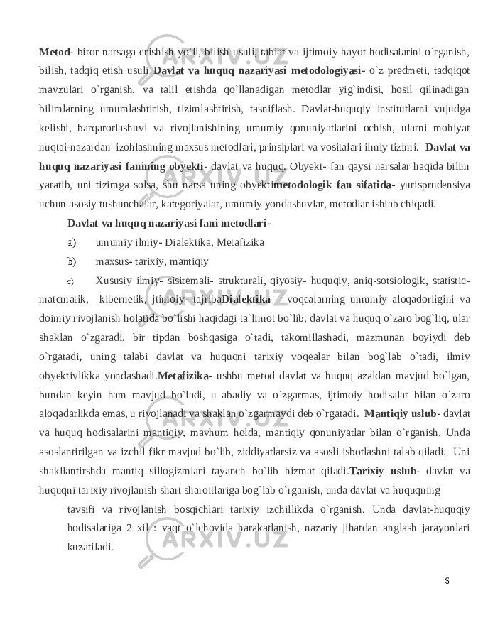 Metod- biror narsaga erishish yo`li, bilish usuli, tabiat va ijtimoiy hayot hodisalarini o`rganish, bilish, tadqiq etish usuli Davlat va huquq nazariyasi metodologiyasi- o`z predmeti, tadqiqot mavzulari o`rganish, va talil etishda qo`llanadigan metodlar yig`indisi, hosil qilinadigan bilimlarning umumlashtirish, tizimlashtirish, tasniflash. Davlat-huquqiy institutlarni vujudga kelishi, barqarorlashuvi va rivojlanishining umumiy qonuniyatlarini ochish, ularni mohiyat nuqtai-nazardan izohlashning maxsus metodlari, prinsiplari va vositalari ilmiy tizimi. Davlat va huquq nazariyasi fanining obyekti- davlat va huquq. Obyekt- fan qaysi narsalar haqida bilim yaratib, uni tizimga solsa, shu narsa uning obyekti metodologik fan sifatida- yurisprudensiya uchun asosiy tushunchalar, kategoriyalar, umumiy yondashuvlar, metodlar ishlab chiqadi. Davlat va huquq nazariyasi fani metodlari- a) umumiy ilmiy- Dialektika, Metafizika b) maxsus- tarixiy, mantiqiy c) Xususiy ilmiy- sisitemali- strukturali, qiyosiy- huquqiy, aniq-sotsiologik, statistic- matematik, kibernetik, jtimoiy- tajriba Dialektika – voqealarning umumiy aloqadorligini va doimiy rivojlanish holatida bo`lishi haqidagi ta`limot bo`lib, davlat va huquq o`zaro bog`liq, ular shaklan o`zgaradi, bir tipdan boshqasiga o`tadi, takomillashadi, mazmunan boyiydi deb o`rgatadi , uning talabi davlat va huquqni tarixiy voqealar bilan bog`lab o`tadi, ilmiy obyektivlikka yondashadi. Metafizika- ushbu metod davlat va huquq azaldan mavjud bo`lgan, bundan keyin ham mavjud bo`ladi, u abadiy va o`zgarmas, ijtimoiy hodisalar bilan o`zaro aloqadarlikda emas, u rivojlanadi va shaklan o`zgarmaydi deb o`rgatadi . Mantiqiy uslub- davlat va huquq hodisalarini mantiqiy, mavhum holda, mantiqiy qonuniyatlar bilan o`rganish. Unda asoslantirilgan va izchil fikr mavjud bo`lib, ziddiyatlarsiz va asosli isbotlashni talab qiladi. Uni shakllantirshda mantiq sillogizmlari tayanch bo`lib hizmat qiladi. Tarixiy uslub- davlat va huquqni tarixiy rivojlanish shart sharoitlariga bog`lab o`rganish, unda davlat va huquqning tavsifi va rivojlanish bosqichlari tarixiy izchillikda o`rganish. Unda davlat-huquqiy hodisalariga 2 xil : vaqt o`lchovida harakatlanish, nazariy jihatdan anglash jarayonlari kuzatiladi. 6 