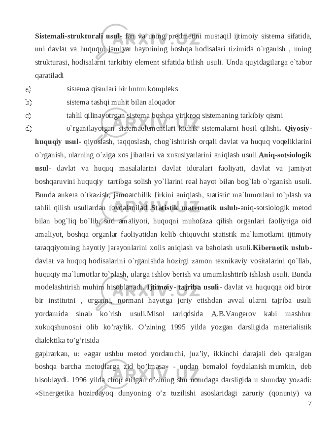 Sistemali-strukturali usul- fan va uning predmetini mustaqil ijtimoiy sistema sifatida, uni davlat va huquqni jamiyat hayotining boshqa hodisalari tizimida o`rganish , uning strukturasi, hodisalarni tarkibiy element sifatida bilish usuli. Unda quyidagilarga e`tabor qaratiladi a) sistema qismlari bir butun kompleks b) sistema tashqi muhit bilan aloqador c) tahlil qilinayotrgan sistema boshqa yirikroq sistemaning tarkibiy qismi d) o`rganilayotgan sistemaelementlari kichik sistemalarni hosil qilishi . Qiyosiy- huquqiy usul- qiyoslash, taqqoslash, chog`ishtirish orqali davlat va huquq voqeliklarini o`rganish, ularning o`ziga xos jihatlari va xususiyatlarini aniqlash usuli . Aniq-sotsiologik usul- davlat va huquq masalalarini davlat idoralari faoliyati, davlat va jamiyat boshqaruvini huquqiy tartibga solish yo`llarini real hayot bilan bog`lab o`rganish usuli. Bunda anketa o`tkazish, jamoatchilik firkini aniqlash, statistic ma`lumotlani to`plash va tahlil qilish usullardan foydalaniladi. Statistik matematik uslub- aniq-sotsiologik metod bilan bog`liq bo`lib, sud amaliyoti, huquqni muhofaza qilish organlari faoliytiga oid amaliyot, boshqa organlar faoliyatidan kelib chiquvchi statistik ma`lumotlarni ijtimoiy taraqqiyotning hayotiy jarayonlarini xolis aniqlash va baholash usuli. Kibernetik uslub- davlat va huquq hodisalarini o`rganishda hozirgi zamon texnikaviy vositalarini qo`llab, huquqiy ma`lumotlar to`plash, ularga ishlov berish va umumlashtirib ishlash usuli. Bunda modelashtirish muhim hisoblanadi. Ijtimoiy- tajriba usuli- davlat va huquqqa oid biror bir institutni , organni, normani hayotga joriy etishdan avval ularni tajriba usuli yordamida sinab ko`rish usuli. Misol tariqdsida A.B.Vangerov kabi mashhur xukuqshunosni olib ko’raylik. O’zining 1995 yilda yozgan darsligida materialistik dialektika to’g’risida gapirarkan, u: «agar ushbu metod yordamchi, juz’iy, ikkinchi darajali deb qaralgan boshqa barcha metodlarga zid bo’lmasa» - undan bemalol foydalanish   mumkin, deb hisoblaydi. 1996 yilda chop etilgan o’zining shu nomdaga darsligida u shunday yozadi: «Sinergetika hozirdayoq dunyoning o’z tuzilishi asoslaridagi zaruriy (qonuniy) va 7 