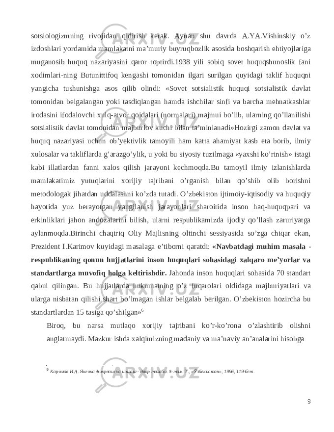 sotsiologizmning rivojidan qidirish kerak. Aynan shu davrda A.YA.Vishinskiy o’z izdoshlari yordamida mamlakatni   ma’muriy buyruqbozlik asosida boshqarish ehtiyojlariga muganosib huquq nazariyasini qaror toptirdi.1938 yili sobiq sovet huquqshunoslik fani xodimlari-ning Butunittifoq kengashi tomonidan ilgari surilgan quyidagi taklif huquqni yangicha tushunishga asos qilib olindi: «Sovet sotsialistik huquqi sotsialistik davlat tomonidan belgalangan yoki tasdiqlangan hamda ishchilar sinfi va barcha mehnatkashlar irodasini ifodalovchi xulq-atvor qoidalari (normalari) majmui bo’lib, ularning qo’llanilishi sotsialistik davlat tomonidan majburlov kuchi bilan ta’minlanadi»Hozirgi zamon davlat va huquq nazariyasi uchun ob’yektivlik tamoyili ham katta ahamiyat kasb eta borib, ilmiy xulosalar va takliflarda g’arazgo’ylik, u yoki bu siyosiy tuzilmaga «yaxshi ko’rinish» istagi kabi illatlardan fanni xalos qilish jarayoni kechmoqda.Bu tamoyil ilmiy izlanishlarda mamlakatimiz yutuqlarini xorijiy tajribani o’rganish bilan qo’shib olib borishni metodologak jihatdan uddalashni ko’zda tutadi. O’zbekiston ijtimoiy-iqtisodiy va huquqiy hayotida yuz berayotgan yangilanish jarayonlari sharoitida inson haq-huquqpari va erkinliklari jahon andozalarini bilish, ularni respublikamizda ijodiy qo’llash zaruriyatga aylanmoqda.Birinchi chaqiriq Oliy Majlisning oltinchi sessiyasida so’zga chiqar ekan, Prezident I.Karimov kuyidagi masalaga e’tiborni qaratdi:   «Navbatdagi muhim masala - respublikaning qonun hujjatlarini inson huquqlari sohasidagi xalqaro me’yorlar va standartlarga muvofiq holga keltirishdir.   Jahonda inson huquqlari sohasida 70 standart qabul qilingan. Bu hujjatlarda hukumatning o’z fuqarolari oldidaga majburiyatlari va ularga nisbatan qilishi shart bo’lmagan ishlar belgalab berilgan. O’zbekiston hozircha bu standartlardan 15 tasiga qo’shilgan» 6 Biroq, bu narsa mutlaqo xorijiy tajribani ko’r-ko’rona o’zlashtirib olishni anglatmaydi. Mazkur ishda xalqimizning madaniy va ma’naviy an’analarini hisobga 6 Каримов И.А. Янгича фикрлаш ва ишлаш - давр талаби. 5-том. Т., «Ўзбекистон», 1996, 119-бет. 9 