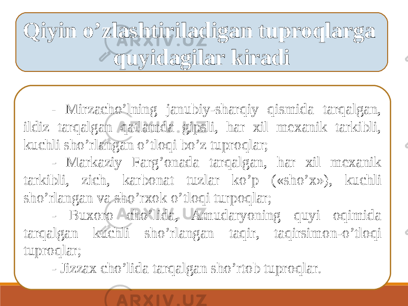 Qiyin o ’ zlashtiriladigan tuproqlarga quyidagilar kiradi - Mirzacho ’ lning janubiy-sharqiy qismida tarqalgan, ildiz tarqalgan qatlamda gipsli, har xil mexanik tarkibli, kuchli sho ’ rlangan o ’ tloqi bo ’ z tuproqlar; - Markaziy Farg ’ onada tarqalgan, har xil mexanik tarkibli, zich, karbonat tuzlar ko ’ p («sho ’ x»), kuchli sho ’ rlangan va sho ’ rxok o ’ tloqi turpoqlar; - Buxoro cho ’ lida, А mudaryoning quyi oqimida tarqalgan kuchli sho ’ rlangan taqir, taqirsimon-o ’ tloqi tuproqlar; - Jizzax cho ’ lida tarqalgan sho ’ rtob tuproqlar. 