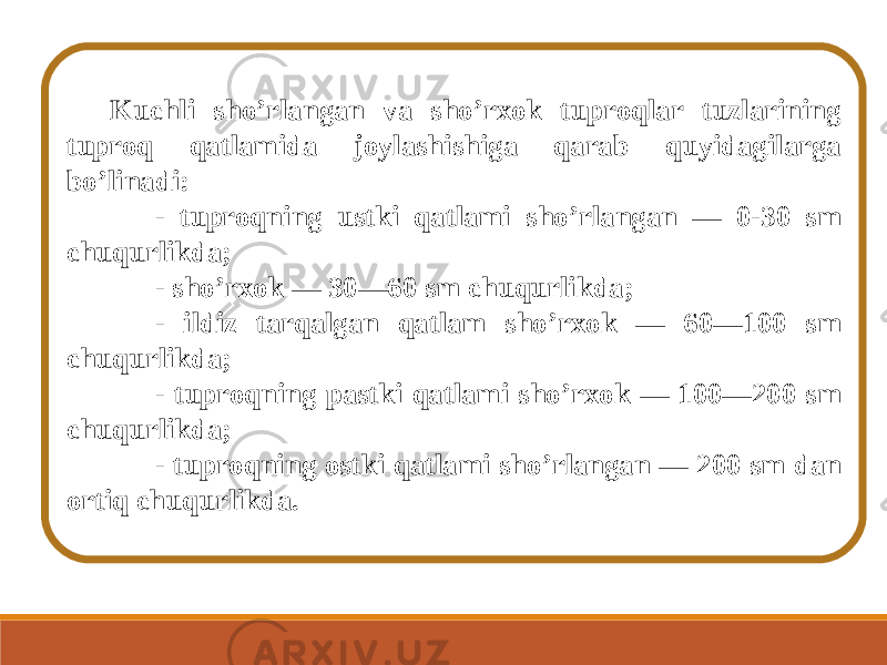 Kuchli sho ’ rlangan va sho ’ rxok tuproqlar tuzlarining tuproq qatlamida joylashishiga qarab quyidagilarga bo ’ linadi: - tuproqning ustki qatlami sho ’ rlangan — 0-30 sm chuqurlikda; - sho ’ rxok — 30—60 sm chuqurlikda; - ildiz tarqalgan qatlam sho ’ rxok — 60—100 sm chuqurlikda; - tuproqning pastki qatlami sho ’ rxok — 100—200 sm chuqurlikda; - tuproqning ostki qatlami sho ’ rlangan — 200 sm dan ortiq chuqurlikda. 