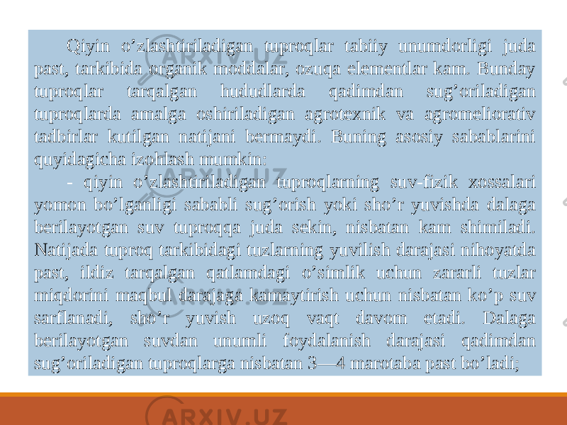 Qiyin o ’ zlashtiriladigan tuproqlar tabiiy unumdorligi juda past, tarkibida organik moddalar, ozuqa elementlar kam. Bunday tuproqlar tarqalgan hududlarda qadimdan sug ’ oriladigan tuproqlarda amalga oshiriladigan agrotexnik va agromeliorativ tadbirlar kutilgan natijani bermaydi. Buning asosiy sabablarini quyidagicha izohlash mumkin: - qiyin o ’ zlashtiriladigan tuproqlarning suv-fizik xossalari yomon bo ’ lganligi sababli sug ’ orish yoki sho ’ r yuvishda dalaga berilayotgan suv tuproqqa juda sekin, nisbatan kam shimiladi. Natijada tuproq tarkibidagi tuzlarning yuvilish darajasi nihoyatda past, ildiz tarqalgan qatlamdagi o ’ simlik uchun zararli tuzlar miqdorini maqbul darajaga kamaytirish uchun nisbatan ko ’ p suv sarflanadi, sho ’ r yuvish uzoq vaqt davom etadi. Dalaga berilayotgan suvdan unumli foydalanish darajasi qadimdan sug ’ oriladigan tuproqlarga nisbatan 3—4 marotaba past bo ’ ladi; 