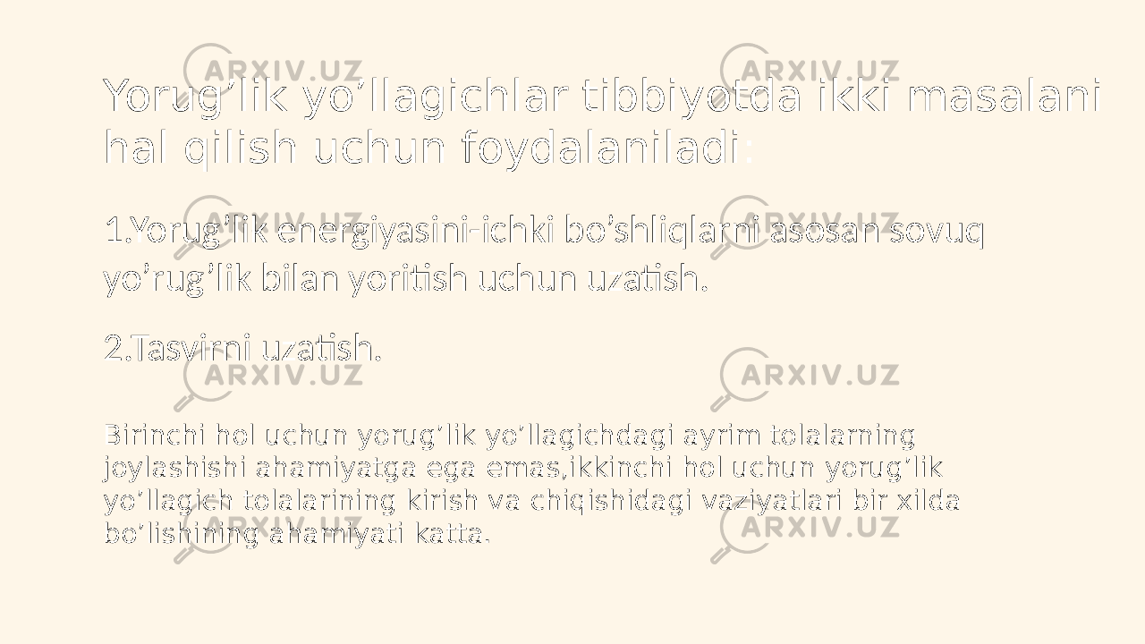 Yorug’lik yo’llagichlar tibbiyotda ikki masalani hal qilish uchun foydalaniladi: 1.Yorug’lik energiyasini-ichki bo’shliqlarni asosan sovuq yo’rug’lik bilan yoritish uchun uzatish. 2.Tasvirni uzatish. Birinchi hol uchun yorug’lik yo’llagichdagi ayrim tolalarning joylashishi ahamiyatga ega emas,ikkinchi hol uchun yorug’lik yo’llagich tolalarining kirish va chiqishidagi vaziyatlari bir xilda bo’lishining ahamiyati katta. 