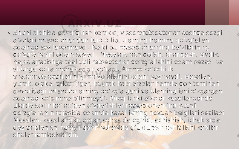 • Shuni alohida qayd qilish kerakki, visseroretseptorlar boshqa sezgi a’zolari retseptorlaridan farq qilib, ularning hamma qo‘zg‘alishi odamga sezilavermaydi. Balki bu retseptorlarning ba’zilarining qo‘zg‘alishini odam sezadi. Masalan, och qolish, chanqash, siydik, najas ajratishga taalluqli retseptorlar qo‘zg‘alishini odam sezadi va shunga ko‘ra chora-tadbir ko‘radi. Ammo ko‘pchilik visseroretseptorlarning qo‘zg‘alishini odam sezmaydi. Masalan, yurak, o‘pka, taloq, jigar, buyrak kabi a’zolar hamda qon tomirlari devoridagi retseptorlarning qo‘zg‘algani va ularning ishi o‘zgargani odamga ko‘pincha bilinmaydi. Biroq ichki a’zolar kasallanganda ularda sodir bo‘ladigan o‘zgarishlar retseptorlarning kuchli qo‘zg‘alishi natijasida odamda kasallikning noxush belgilari seziladi. Masalan, kasallangan organ sohasida og‘riq, achishish, ichaklarda gaz to‘planishi tufayli qorin sohasida g‘uldurash eshitilishi kabilar shular jumlasidandir. 