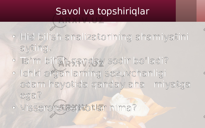 Savol va topshiriqlar • Hid bilish analizatorining ahamiyatini ayting. • Ta’m bilish qanday sodir bo‘ladi? • Ichki organlarning sezuvchanligi odam hayotida qanday aha miyatga ega? • Visseroretseptorlar nima? 