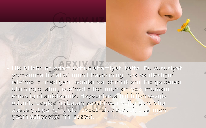 • Hid bilishning odam uchun ahamiyati katta. Bu xususiyat yordamida biz atrof-muhit havosining toza va iflosligini, iste’mol qilinadigan taomlar va ichimliklarni hidiga qarab ularning sifatini, iste’mol qilish mumkin yoki mumkin emasligini aniqlaymiz. Hayvonlarda hid bilish sezgisi odamlardagiga nisbatan yaxshiroq rivojlangan. Shu xususiyatiga ko‘ra ular ovqat izlab topadi, dushman yaqinlashayotganini sezadi. 