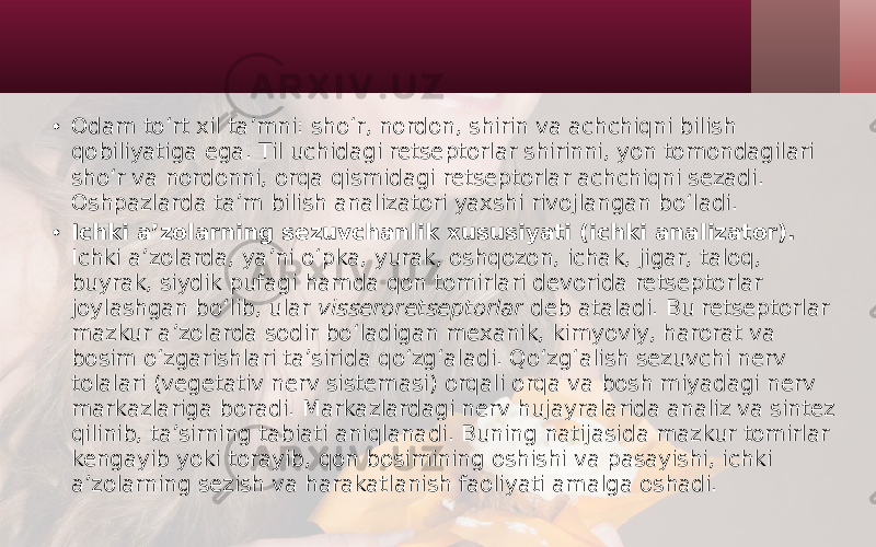 • Odam to‘rt xil ta’mni: sho‘r, nordon, shirin va achchiqni bilish qobiliyatiga ega. Til uchidagi retseptorlar shirinni, yon tomondagilari sho‘r va nordonni, orqa qismidagi retseptorlar achchiqni sezadi. Oshpazlarda ta’m bilish analizatori yaxshi rivojlangan bo‘ladi. • Ichki a’zolarning sezuvchanlik xususiyati (ichki analizator). Ichki a’zolarda, ya’ni o‘pka, yurak, oshqozon, ichak, jigar, taloq, buyrak, siydik pufagi hamda qon tomirlari devorida retseptorlar joylashgan bo‘lib, ular visseroretseptorlar deb ataladi. Bu retseptorlar mazkur a’zolarda sodir bo‘ladigan mexanik, kimyoviy, harorat va bosim o‘zgarishlari ta’sirida qo‘zg‘aladi. Qo‘zg‘alish sezuvchi nerv tolalari (vegetativ nerv sistemasi) orqali orqa va bosh miyadagi nerv markazlariga boradi. Markazlardagi nerv hujayralarida analiz va sintez qilinib, ta’sirning tabiati aniqlanadi. Buning natijasida mazkur tomirlar kengayib yoki torayib, qon bosimining oshishi va pasayishi, ichki a’zolarning sezish va harakatlanish faoliyati amalga oshadi. 