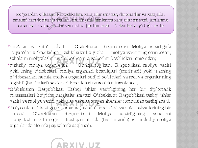  smetalar va shtat jadvallari O‘zbekiston Respublikasi Moliya vazirligida ro‘yxatdan o‘tkaziladigan tashkilotlar bo‘yicha — moliya vazirining o‘rinbosari, sohalarni moliyalashtiruvchi boshqarma va bo‘lim boshliqlari tomonidan;  hududiy moliya organlarida — Qoraqalpog‘iston Respublikasi moliya vaziri yoki uning o‘rinbosari, moliya organlari boshliqlari (mudirlari) yoki ularning o‘rinbosarlari hamda moliya organlari budjet bo‘limlari va moliya organlarining tegishli (bo‘limlari) sektorlari boshliqlari tomonidan imzolanadi.  O‘zbekiston Respublikasi Tashqi ishlar vazirligining har bir diplomatik muassasalari bo‘yicha xarajatlar smetasi O‘zbekiston Respublikasi tashqi ishlar vaziri va moliya vaziri yoki ular vakolat bergan shaxslar tomonidan tasdiqlanadi.  Ro‘yxatdan o‘tkazilgan (jamlanma) xarajatlar smetasi va shtat jadvallarining bir nusxasi O‘zbekiston Respublikasi Moliya vazirligining sohalarni moliyalashtiruvchi tegishli boshqarmalarida (bo‘limlarida) va hududiy moliya organlarida alohida papkalarda saqlanadi. Ro‘yxatdan o‘tkazish kartochkalari, xarajatlar smetasi, daromadlar va xarajatlar smetasi hamda shtat jadvallari, shuningdek jamlanma xarajatlar smetasi, jamlanma daromadlar va xarajatlar smetasi va jamlanma shtat jadvallari quyidagi tarzda: 01 10 0B0F 