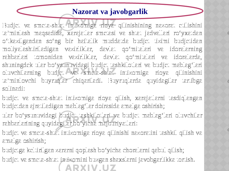 Budjet va smeta-shtat intizomiga rioya qilinishining nazorat etilishini ta’minlash maqsadida, xarajatlar smetasi va shtat jadvallari ro‘yxatdan o‘tkazilgandan so‘ng bir haftalik muddatda budjet tizimi budjetidan moliyalashtiriladigan vazirliklar, davlat qo‘mitalari va idoralarning rahbarlari tomonidan vazirliklar, davlat qo‘mitalari va idoralarda, shuningdek ular bo‘ysunuvidagi budjet tashkilotlari va budjet mablag‘lari oluvchilarning budjet va smeta-shtat intizomiga rioya qilinishini ta’minlovchi buyruqlar chiqariladi. Buyruqlarda quyidagilar tartibga solinadi: budjet va smeta-shtat intizomiga rioya qilish, xarajatlarni tasdiqlangan budjetdan ajratiladigan mablag‘lar doirasida amalga oshirish; ular bo‘ysunuvidagi budjet tashkilotlari va budjet mablag‘lari oluvchilar rahbarlarining quyidagilar bo‘yicha majburiyatlari: budjet va smeta-shtat intizomiga rioya qilinishi nazoratini tashkil qilish va amalga oshirish; budjetga keltirilgan zararni qoplash bo‘yicha choralarni qabul qilish; budjet va smeta-shtat intizomini buzgan shaxslarni javobgarlikka tortish. Nazorat va javobgarlik 