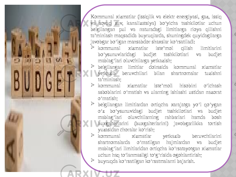 Kommunal xizmatlar (issiqlik va elektr energiyasi, gaz, issiq va sovuq suv, kanalizatsiya) bo‘yicha tashkilotlar uchun belgilangan pul va naturadagi limitlarga rioya qilishni ta’minlash maqsadida buyruqlarda, shuningdek quyidagilarga javobgar bo‘lgan mansabdor shaxslar ko‘rsatiladi:  kommunal xizmatlar iste’mol qilish limitlarini bo‘ysunuvlaridagi budjet tashkilotlari va budjet mablag‘lari oluvchilarga yetkazish;  belgilangan limitlar doirasida kommunal xizmatlar yetkazib beruvchilari bilan shartnomalar tuzishni ta’minlash;  kommunal xizmatlar iste’moli hisobini o‘lchash asboblarini o‘rnatish va ularning ishlashi ustidan nazorat o‘rnatish;  belgilangan limitlardan ortiqcha xarajatga yo‘l qo‘ygan o‘z bo‘ysunuvidagi budjet tashkilotlari va budjet mablag‘lari oluvchilarning rahbarlari hamda bosh buxgalterlarini (buxgalterlarini) javobgarlikka tortish yuzasidan choralar ko‘rish;  kommunal xizmatlar yetkazib beruvchilarini shartnomalarda o‘rnatilgan hajmlardan va budjet mablag‘lari limitlaridan ortiqcha ko‘rsatayotgan xizmatlar uchun haq to‘lanmasligi to‘g‘risida ogohlantirish;  buyruqda ko‘rsatilgan ko‘rsatmalarni bajarish. 