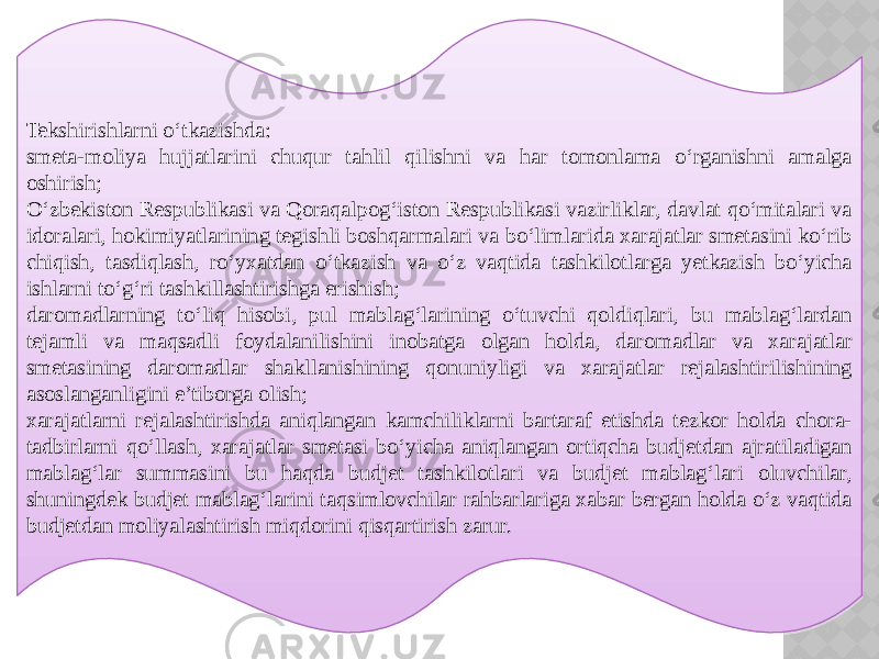 Tekshirishlarni o‘tkazishda: smeta-moliya hujjatlarini chuqur tahlil qilishni va har tomonlama o‘rganishni amalga oshirish; O‘zbekiston Respublikasi va Qoraqalpog‘iston Respublikasi vazirliklar, davlat qo‘mitalari va idoralari, hokimiyatlarining tegishli boshqarmalari va bo‘limlarida xarajatlar smetasini ko‘rib chiqish, tasdiqlash, ro‘yxatdan o‘tkazish va o‘z vaqtida tashkilotlarga yetkazish bo‘yicha ishlarni to‘g‘ri tashkillashtirishga erishish; daromadlarning to‘liq hisobi, pul mablag‘larining o‘tuvchi qoldiqlari, bu mablag‘lardan tejamli va maqsadli foydalanilishini inobatga olgan holda, daromadlar va xarajatlar smetasining daromadlar shakllanishining qonuniyligi va xarajatlar rejalashtirilishining asoslanganligini e’tiborga olish; xarajatlarni rejalashtirishda aniqlangan kamchiliklarni bartaraf etishda tezkor holda chora- tadbirlarni qo‘llash, xarajatlar smetasi bo‘yicha aniqlangan ortiqcha budjetdan ajratiladigan mablag‘lar summasini bu haqda budjet tashkilotlari va budjet mablag‘lari oluvchilar, shuningdek budjet mablag‘larini taqsimlovchilar rahbarlariga xabar bergan holda o‘z vaqtida budjetdan moliyalashtirish miqdorini qisqartirish zarur. 30 10170D0E 151011131A13101122 36191E090D 130B151A0F 1C 13101114 0B0F1A1517 0E0D 10170D0E 0F 210F1A0F 0E0F 170F 10110A1D131D180B0D1208 090A0B0C0D 