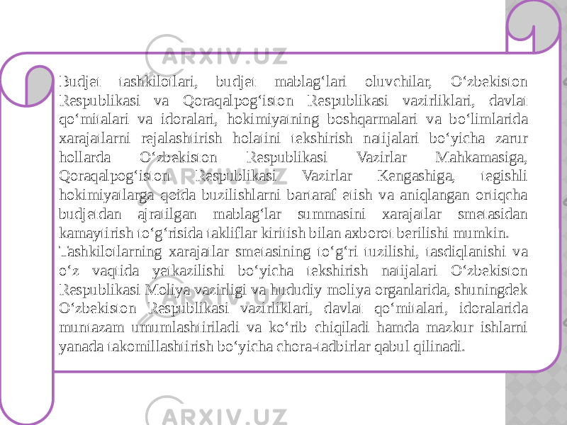 Budjet tashkilotlari, budjet mablag‘lari oluvchilar, O‘zbekiston Respublikasi va Qoraqalpog‘iston Respublikasi vazirliklari, davlat qo‘mitalari va idoralari, hokimiyatning boshqarmalari va bo‘limlarida xarajatlarni rejalashtirish holatini tekshirish natijalari bo‘yicha zarur hollarda O‘zbekiston Respublikasi Vazirlar Mahkamasiga, Qoraqalpog‘iston Respublikasi Vazirlar Kengashiga, tegishli hokimiyatlarga qoida buzilishlarni bartaraf etish va aniqlangan ortiqcha budjetdan ajratilgan mablag‘lar summasini xarajatlar smetasidan kamaytirish to‘g‘risida takliflar kiritish bilan axborot berilishi mumkin. Tashkilotlarning xarajatlar smetasining to‘g‘ri tuzilishi, tasdiqlanishi va o‘z vaqtida yetkazilishi bo‘yicha tekshirish natijalari O‘zbekiston Respublikasi Moliya vazirligi va hududiy moliya organlarida, shuningdek O‘zbekiston Respublikasi vazirliklari, davlat qo‘mitalari, idoralarida muntazam umumlashtiriladi va ko‘rib chiqiladi hamda mazkur ishlarni yanada takomillashtirish bo‘yicha chora-tadbirlar qabul qilinadi. 