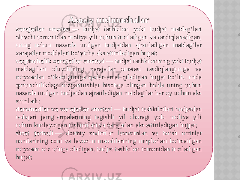 Asosiy tushunchalar xarajatlar smetasi  — budjet tashkiloti yoki budjet mablag‘lari oluvchi tomonidan moliya yili uchun tuziladigan va tasdiqlanadigan, uning uchun nazarda tutilgan budjetdan ajratiladigan mablag‘lar xarajatlar moddalari bo‘yicha aks ettiriladigan hujjat; vaqtinchalik xarajatlar smetasi  — budjet tashkilotining yoki budjet mablag‘lari oluvchining xarajatlar smetasi tasdiqlanguniga va ro‘yxatdan o‘tkazilguniga qadar amal qiladigan hujjat bo‘lib, unda qonunchilikdagi o‘zgartirishlar hisobga olingan holda uning uchun nazarda tutilgan budjetdan ajratiladigan mablag‘lar har oy uchun aks ettiriladi; daromadlar va xarajatlar smetasi  — budjet tashkilotlari budjetdan tashqari jamg‘armalarining tegishli yil choragi yoki moliya yili uchun kutilayotgan tushumlari va xarajatlari aks ettiriladigan hujjat; shtat jadvali  — doimiy xodimlar lavozimlari va bo‘sh o‘rinlar nomlarining soni va lavozim maoshlarining miqdorlari ko‘rsatilgan ro‘yxatni o‘z ichiga oladigan, budjet tashkiloti tomonidan tuziladigan hujjat; 09 2C 0607 15 0A 21 30 060708 17 1A 1F 1D 0D 1B 0607 0E 0A 2021 0607 1D 1A 11 