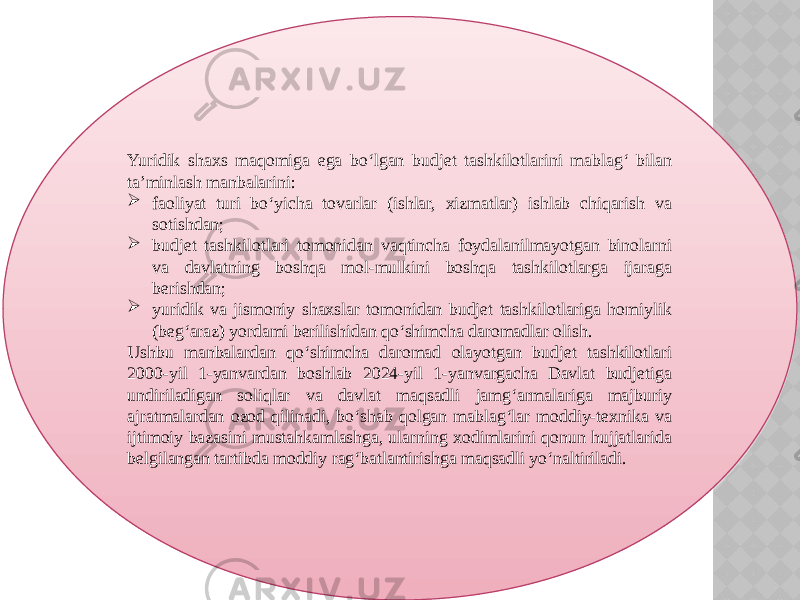 Yuridik shaxs maqomiga ega bo‘lgan budjet tashkilotlarini mablag‘ bilan ta’minlash manbalarini:  faoliyat turi bo‘yicha tovarlar (ishlar, xizmatlar) ishlab chiqarish va sotishdan;  budjet tashkilotlari tomonidan vaqtincha foydalanilmayotgan binolarni va davlatning boshqa mol-mulkini boshqa tashkilotlarga ijaraga berishdan;  yuridik va jismoniy shaxslar tomonidan budjet tashkilotlariga homiylik (beg‘araz) yordami berilishidan qo‘shimcha daromadlar olish. Ushbu manbalardan qo‘shimcha daromad olayotgan budjet tashkilotlari 2000-yil 1-yanvardan boshlab 2024-yil 1-yanvargacha Davlat budjetiga undiriladigan soliqlar va davlat maqsadli jamg‘armalariga majburiy ajratmalardan ozod qilinadi, bo‘shab qolgan mablag‘lar moddiy-texnika va ijtimoiy bazasini mustahkamlashga, ularning xodimlarini qonun hujjatlarida belgilangan tartibda moddiy rag‘batlantirishga maqsadli yo‘naltiriladi. 23 0E 01 25 10 01 09 1B 09 01 16 26 2A 2B 0A 0F0C 13 09 