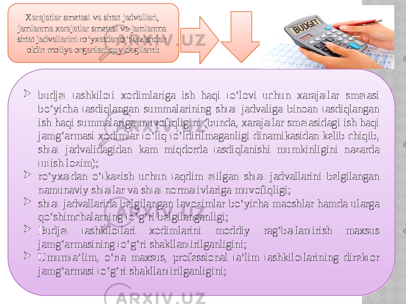 Xarajatlar smetasi va shtat jadvallari, jamlanma xarajatlar smetasi va jamlanma shtat jadvallarini ro‘yxatdan o‘tkazishdan oldin moliya organlari quyidagilarni:  budjet tashkiloti xodimlariga ish haqi to‘lovi uchun xarajatlar smetasi bo‘yicha tasdiqlangan summalarining shtat jadvaliga binoan tasdiqlangan ish haqi summalariga muvofiqligini (bunda, xarajatlar smetasidagi ish haqi jamg‘armasi xodimlar to‘liq to‘ldirilmaganligi dinamikasidan kelib chiqib, shtat jadvalidagidan kam miqdorda tasdiqlanishi mumkinligini nazarda tutish lozim);  ro‘yxatdan o‘tkazish uchun taqdim etilgan shtat jadvallarini belgilangan namunaviy shtatlar va shtat normativlariga muvofiqligi;  shtat jadvallarida belgilangan lavozimlar bo‘yicha maoshlar hamda ularga qo‘shimchalarning to‘g‘ri belgilanganligi;  Budjet tashkilotlari xodimlarini moddiy rag‘batlantirish maxsus jamg‘armasining to‘g‘ri shakllantirilganligini;  Umumta’lim, o‘rta maxsus, professional ta’lim tashkilotlarining direktor jamg‘armasi to‘g‘ri shakllantirilganligini; 31 0C 10 15 01 09 09 13 0C 10110E 0E 01 1A 1D 01 10110E 1F 01 32 0C 01 2A 0C 