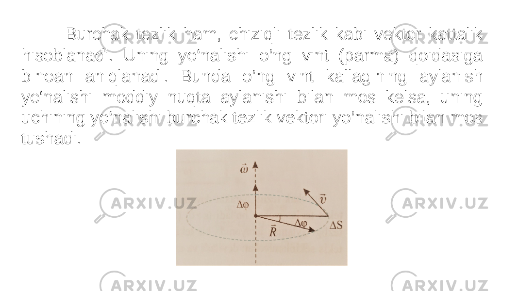  Burchak tezlik ham, chiziqli tezlik kabi vektor kattalik hisoblanadi. Uning yo‘nalishi o‘ng vint (parma) qoidasiga binoan aniqlanadi. Bunda o‘ng vint kallagining aylanish yo‘nalishi moddiy nuqta aylanishi bilan mos kelsa, uning uchining yo‘nalishi burchak tezlik vektori yo‘nalishi bilan mos tushadi. 