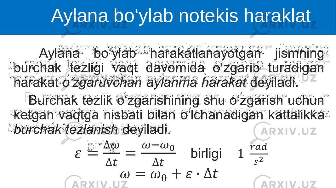  Aylana bo‘ylab harakatlanayotgan jismning burchak tezligi vaqt davomida o‘zgarib turadigan harakat o‘zgaruvchan aylanma harakat deyiladi. Burchak tezlik o‘zgarishining shu o‘zgarish uchun ketgan vaqtga nisbati bilan o‘lchanadigan kattalikka burchak tezlanish deyiladi. birligi • Aylana bo‘ylab notekis haraklat 