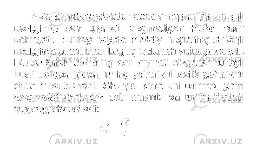  Aylanma harakatda moddiy nuqtaning chiziqli tezligining son qiymati o‘zgaradigan hollar ham uchraydi. Bunday paytda moddiy nuqtaning chiziqli tezligi o‘zgarishi bilan bog‘liq tezlanish vujudga keladi. Bu tezlanish tezlikning son qiymati o‘zgarishi tufayli hosil bo‘lganligidan, uning yo‘nalishi tezlik yo‘nalishi bilan mos tushadi. Shunga ko‘ra uni urinma, ya’ni tangensial tezlanish deb ataymiz va uning ifodasi quyidagicha bo‘ladi: • 