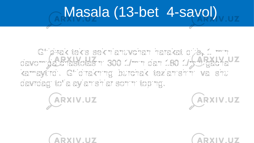  G‘ildirak tekis sekinlanuvchan harakat qilib, 1 min davomida chastotasini 300 1/min dan 180 1/min gacha kamaytirdi. G‘ildirakning burchak tezlanishini va shu davrdagi to‘la aylanishlar sonini toping. Masala (13-bet 4-savol) 