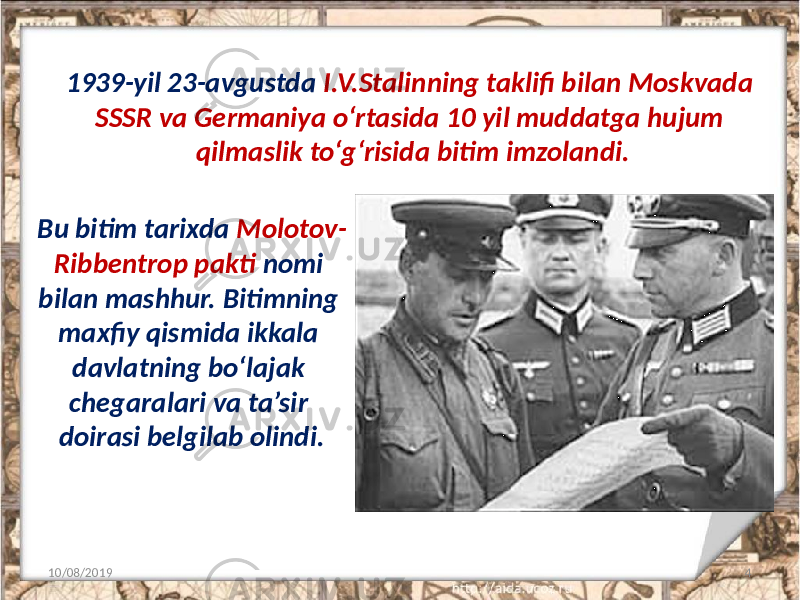 1939-yil 23-avgustda I.V.Stalinning taklifi bilan Moskvada SSSR va Germaniya o‘rtasida 10 yil muddatga hujum qilmaslik to‘g‘risida bitim imzolandi. 10/08/2019 4Bu bitim tarixda Molotov- Ribbentrop pakti nomi bilan mashhur. Bitimning maxfiy qismida ikkala davlatning bo‘lajak chegaralari va ta’sir doirasi belgilab olindi. 