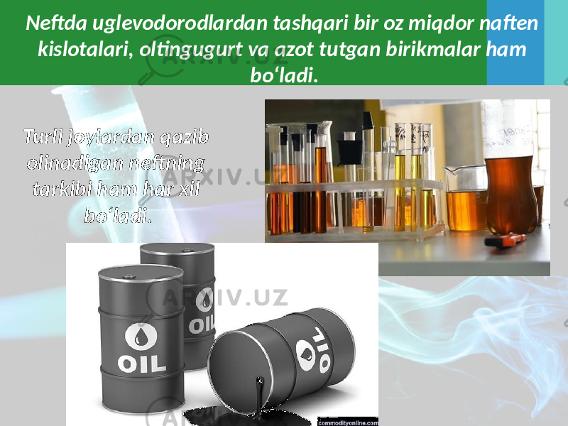 Neftda uglevodorodlardan tashqari bir oz miqdor naften kislotalari, oltingugurt va azot tutgan birikmalar ham bo‘ladi. Turli joylardan qazib olinadigan neftning tarkibi ham har xil bo‘ladi. 