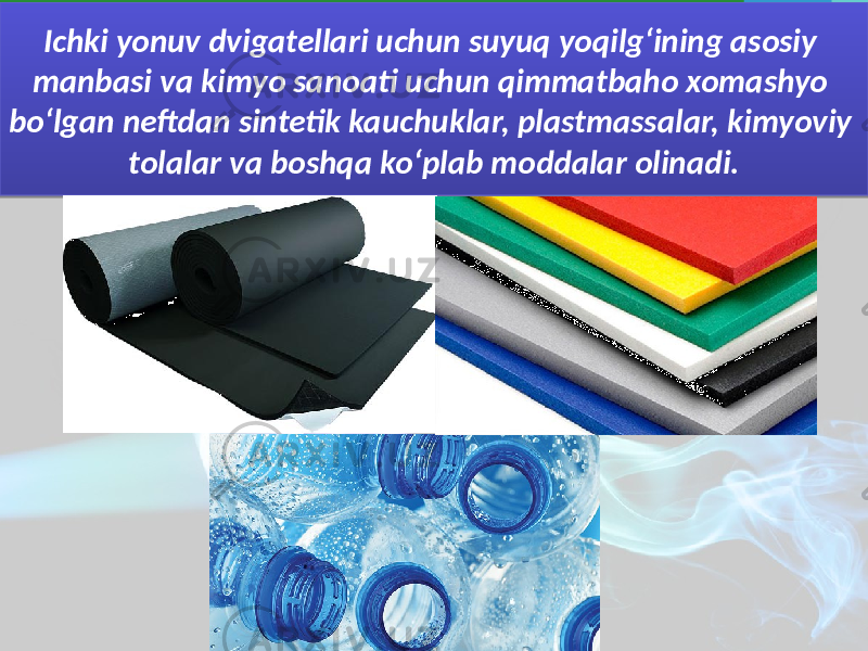 Ichki yonuv dvigatellari uchun suyuq yoqilg‘ining asosiy manbasi va kimyo sanoati uchun qimmatbaho xomashyo bo‘lgan neftdan sintetik kauchuklar, plastmassalar, kimyoviy tolalar va boshqa ko‘plab moddalar olinadi. 37 09 19 18 