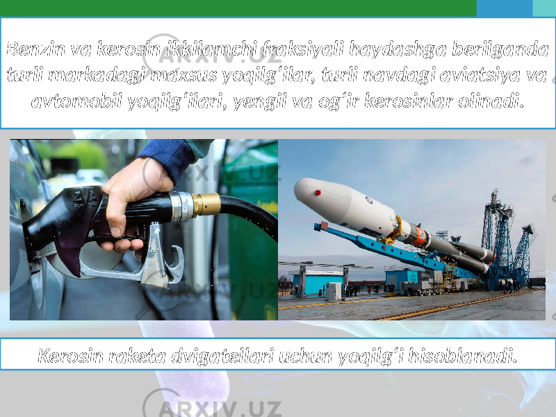 Benzin va kerosin ikkilamchi fraksiyali haydashga berilganda turli markadagi maxsus yoqilg‘ilar, turli navdagi aviatsiya va avtomobil yoqilg‘ilari, yengil va og‘ir kerosinlar olinadi. Kerosin raketa dvigatellari uchun yoqilg‘i hisoblanadi. 